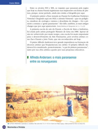 Ensino Médio

                                             Entre os séculos XVI e XIX, os viajantes que passaram pela região
                                         que hoje se chama Paraná registraram suas impressões em forma de pin-
                                         tura, porque, nesse período, ainda não existia a fotografia por aqui.
                                             O primeiro pintor a fixar morada no Paraná foi Guilherme Frederico
                                         Virmond. Chegando aqui em 1833, o alemão Virmond – que era poliglo-
                                         ta, estudioso de zoologia e música e desenhista de charges – foi o pri-
                                         meiro a retratar a “gente paranaense”. São dele, também, as mais antigas
                                         charges que por aqui apareceram. (Revista Referência em Planejamento, Vol. 3, n. 12, p.20)
                                             A primeira escola de arte do Paraná, a Escola de Artes e Indústrias,
                                         foi criada pelo artista português Mariano de Lima em 1886. Apesar de
                                         não ter sobrevivido por muito tempo, esta escola foi muito importante
                                         para o desenvolvimento da Arte Paranaense, pois revelou artistas co-
                                         mo Zaco Paraná e João Turin, que são reconhecidos até hoje.
                                             O pintor Alfredo Andersen teve grande importância na formação de
                                         diversos artistas que freqüentavam seu atelier. O próprio Alfredo An-
                                         dersen foi considerado, posteriormente, “o pai da pintura paranaense”,
                                         tanto por sua obra artística quanto por suas propostas educativas.



                                         z Alfredo Andersen: o mais paranaense
                                           entre os noruegueses




     < ALFREDO ANDERSEN, Queimada ou Lavadeiras. Óleo sobre tela. 91,5 X 153 cm. Acervo do Palácio Iguaçu, s/data (provável do Início do Século XX).

236 Movimentos e Períodos
 