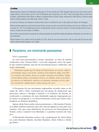 Arte

 O artista
Alfredo Andersen nasceu em Kristiansand na Noruega, em 03 de novembro de 1860. Ninguém sabe ao certo como se deu sua for-
mação artística, o que se sabe é que em 1879, foi transferido para a Dinamarca e, em 1891, iniciou uma longa volta ao mundo. Nes-
ta viagem, possivelmente tenha estado no México e posteriormente no Brasil. Depois, retornando ao Velho Mundo, conheceu quase
todos os países europeus, indo visitar ainda a África e a Índia.
Ao retornar à América, com destino em Buenos Aires, houve um acidente de navio e este acabou por descer em Paranaguá.
Alfredo Andersen apaixonou-se de tal forma pelo Paraná, que aqui se casou com dona Anna Oliveira, indo viver em Curitiba em 1903,
e, quando em 1927 foi convidado pelo governo norueguês para retornar à sua terra e lecionar na Escola de Belas Artes de Oslo, re-
cusou o convite, pois já se sentia um brasileiro.
Aqui montou cursos de artes nos quais formou diversas gerações de importantes artistas paranaenses, destacando-se entre eles Lan-
ge de Morretes.
Alfredo Andersen veio a falecer dia 08 de agosto de 1935, vítima de uma broncopneumonia, mas sua obra pode até hoje ser apre-
ciada no Museu Alfredo Andersen, em Curitiba.




z Paranismo, um movimento paranaense
    Você é paranista?
    Se você está relacionando o termo “paranista” ao time de futebol
conhecido como “Paraná Clube”, você está enganado, não é de espor-
te que estamos falando, mas de um movimento pouco conhecido, mas
muito importante.
     “Paranista é aquele que em terras do Paraná lavrou um campo, vadeou
 uma floresta, lançou uma ponte, construiu uma máquina, dirigiu uma fábri-
 ca, compôs uma estrofe, pintou um quadro, esculpiu uma estátua, redigiu
 uma lei liberal, praticou a bondade, iluminou um cérebro, evitou uma injusti-
 ça, educou um sentimento, reformou um perverso, escreveu um livro, plan-
 tou uma árvore”. (MARTINS, Romário in: Trindade e Andreazza, 2001, pg 91)

    O Paranismo foi um movimento regionalista ocorrido entre as dé-
cadas de 1920 e 1940, conduzido por um grupo de intelectuais que
procurava cultuar e divulgar a história e as tradições do Paraná, in-
centivando a construção de uma identidade regional, impregnada pe-
la crença no progresso e no desenvolvimento social que foram carac-
terísticos na Primeira República.
    Apesar desta busca pelas raízes paranaenses, o Movimento Paranis-
ta acolhia também emissores que não estavam ligados à terra pelo nas-
cimento, mas que eram defensores do processo de Emancipação do
Estado, como o mineiro Cruz Machado e o paulista Carneiro de Cam-
pos.
    O Movimento Paranista contou com a participação de vários litera-
tos como Romário Martins, Euclides Bandeira, Dario Vellozo e Rodri-
go Júnior.

                                                                                        Arte do Paraná ou Arte no Paraná 237
 