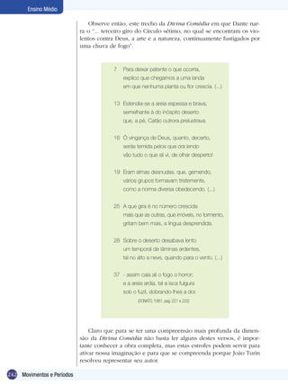 Ensino Médio

                               Observe então, este trecho da Divina Comédia em que Dante nar-
                            ra o “... terceiro giro do Círculo sétimo, no qual se encontram os vio-
                            lentos contra Deus, a arte e a natureza, continuamente fustigados por
                            uma chuva de fogo”.


                                         7   Para deixar patente o que ocorria,
                                             explico que chegamos a uma landa
                                             em que nenhuma planta ou flor crescia. (...)


                                         13 Estendia-se a areia espessa e brava,
                                             semelhante à do inóspito deserto
                                             que, a pé, Catão outrora prelustrava.


                                         16 Ó vingança de Deus, quanto, decerto,
                                             serás temida pelos que ora lendo
                                             vão tudo o que ali vi, de olhar desperto!


                                         19 Eram almas desnudas, que, gemendo,
                                             vários grupos formavam tristemente,
                                             como a norma diversa obedecendo. (...)


                                         25 A que gira é no número crescida
                                             mais que as outras, que imóveis, no tormento,
                                             gritam bem mais, a língua desprendida.


                                         28 Sobre o deserto desabava lento
                                             um temporal de lâminas ardentes,
                                             tal no alto a neve, quando para o vento. (...)


                                         37 - assim caía ali o fogo o horror;
                                             e a areia ardia, tal a isca fulgura
                                             sob o fuzil, dobrando-lhes a dor.
                                                    (DONATO, 1981, pag. 221 e 222)




                                Claro que para se ter uma compreensão mais profunda da dimen-
                            são da Divina Comédia não basta ler alguns destes versos, é impor-
                            tante conhecer a obra completa, mas estas estrofes podem servir para
                            ativar nossa imaginação e para que se compreenda porque João Turin
                            resolveu representar seu autor.

242 Movimentos e Períodos
 