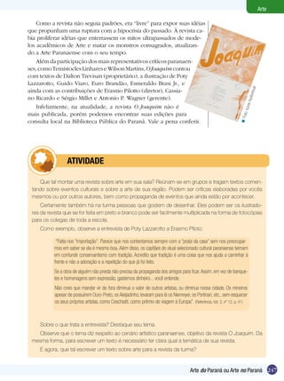 Arte

    Como a revista não seguia padrões, era “livre” para expor suas idéias
que propunham uma ruptura com a hipocrisia do passado. À revista ca-
bia proliferar idéias que enterrassem os mitos ultrapassados de mode-
los acadêmicos de Arte e matar os monstros consagrados, atualizan-
do a Arte Paranaense com o seu tempo.
    Além da participação dos mais representativos críticos paranaen-
ses, como Temístocles Linhares e Wilson Martins, O Joaquim contou
com textos de Dalton Trevisan (proprietário), a ilustração de Poty
Lazzarotto, Guido Viaro, Euro Brandão, Esmeraldo Brasi Jr., e




                                                                                                                                   isual.
ainda com as contribuições de Erasmo Pilotto (diretor), Cassia-




                                                                                                                               udiov
no Ricardo e Sérgio Millet e Antonio P. Wagner (gerente).




                                                                                                                           one A
    Infelizmente, na atualidade, a revista O Joaquim não é




                                                                                                                         oto: Ic
mais publicada, porém podemos encontrar suas edições para




                                                                                                                       <F
consulta local na Biblioteca Pública do Paraná. Vale a pena conferir.




         	          ATIVIdAdE

    Que tal montar uma revista sobre arte em sua sala? Reúnam-se em grupos e tragam textos comen-
 tando sobre eventos culturais e sobre a arte de sua região. Podem ser críticas elaboradas por vocês
 mesmos ou por outros autores, bem como propaganda de eventos que ainda estão por acontecer.
     Certamente também há na turma pessoas que gostem de desenhar. Eles podem ser os ilustrado-
 res da revista que se for feita em preto e branco pode ser facilmente multiplicada na forma de fotocópias
 para os colegas de toda a escola.
     Como exemplo, observe a entrevista de Poty Lazzarotto a Erasmo Piloto:

              “Falta-nos “importação”. Parece que nos contentamos sempre com a “prata da casa” sem nos preocupar-
             mos em saber se ela é mesmo boa. Além disso, os capitães do atual selecionado cultural paranaense teimam
             em confundir conservantismo com tradição. Acredito que tradição é uma coisa que nos ajuda a caminhar à
             frente e não a adoração e a repetição do que já foi feito.
             Se a obra de alguém não presta não precisa da propaganda dos amigos para ficar. Assim, em vez de banque-
             tes e homenagens sem expressão, gastemos dinheiro... você entende.
             Não creio que mandar vir de fora diminua o valor de outros artistas, ou diminua nossa cidade. Os mineiros
             apesar de possuírem Ouro-Preto, os Aleijadinho, levaram para lá os Niemeyer, os Portinari, etc., sem esquecer
             os seus próprios artistas, como Ceschiatti, como prêmio de viagem à Europa”. (Referência, Vol. 3, nº 12, p. 41)



     Sobre o que trata a entrevista? Destaque seu tema.
   Observe que o tema diz respeito ao cenário artístico paranaense, objetivo da revista O Joaquim. Da
 mesma forma, para escrever um texto é necessário ter clara qual a temática de sua revista.
     E agora, que tal escrever um texto sobre arte para a revista da turma?


                                                                                           Arte do Paraná ou Arte no Paraná 247
 
