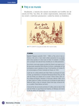 Ensino Médio

                            z Poty e os murais
                               Atualmente, a maioria dos murais encontrados em Curitiba são de
                            autoria de Poty. Sua obra, de caráter expressionista, demonstra realis-
                            mo social, o nativismo paranaense e ainda faz alusão ao fantástico.




                                   < POTY LAZAROTTO. Essa gente de Curitiba,1995, mural em Curitiba.




                                   O Artista
                                   Napoleón Potyguara Lazzarotto (1924 – 1998), ou Poty, como é mais co-
                                   nhecido, é tido como o maior criador artístico paranaense de sua geração,
                                   tendo obras expostas em vários locais do Brasil. Foi ilustrador e muralista,
                                   com a produção mais vasta até hoje concebida por um artista paranaense.
                                   Seu primeiro mural surgiu graças ao artista Erbo Stenzel, que sugeriu ao en-
                                   tão governador paranaense Bento Munhoz da Rocha, a participação de Poty
                                   nos trabalhos a serem realizados na Praça 19 de Dezembro, em Curitiba-PR,
                                   em comemoração ao Primeiro Centenário do Paraná, em 1953.
                                   A partir daí, foi o artista preferido pelo Poder Público na produção de murais.
                                   O turista, que desembarca no Aeroporto Internacional Afonso Pena, em São
                                   José dos Pinhais, já se depara com os murais O Eterno Sonho (1981) so-
                                   bre a História da Aviação e Aeroporto: A Porta para o Mundo (1996). Se for
                                   ao Teatro Guaíra em Curitiba, encontrará outro na fachada do prédio sobre a
                                   História do Teatro, e mais um chamado Cortina Corta-Fogo, na Boca do Pal-
                                   co, no auditório “Bento Munhoz da Rocha”.
                                   A obra de Poty não se encontra somente em Curitiba, pode ser vista em São
                                   José dos Pinhais, na Lapa (Parque dos Tropeiros), em Maringá e até mesmo
                                   no Rio de Janeiro, em Copacabana.




248 Movimentos e Períodos
 