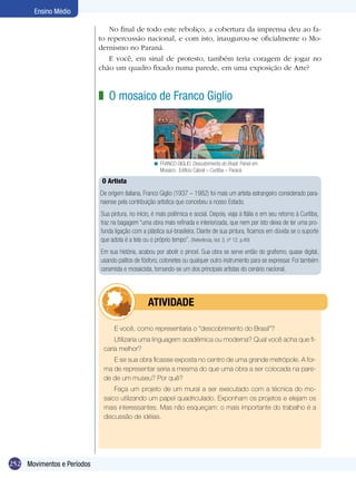 Ensino Médio

                                No final de todo este reboliço, a cobertura da imprensa deu ao fa-
                            to repercussão nacional, e com isto, inaugurou-se oficialmente o Mo-
                            dernismo no Paraná.
                                E você, em sinal de protesto, também teria coragem de jogar no
                            chão um quadro fixado numa parede, em uma exposição de Arte?



                            z O mosaico de Franco Giglio




                                                    < FRANCO GIGLIO. Descobrimento do Brasil. Painel em
                                                      Mosaico. Edifício Cabral – Curitiba – Paraná.

                             O Artista
                            De origem italiana, Franco Giglio (1937 – 1982) foi mais um artista estrangeiro considerado para-
                            naense pela contribuição artística que concebeu a nosso Estado.
                            Sua pintura, no início, é mais polêmica e social. Depois, viaja à Itália e em seu retorno à Curitiba,
                            traz na bagagem “uma obra mais refinada e interiorizada, que nem por isto deixa de ter uma pro-
                            funda ligação com a plástica sul-brasileira. Diante de sua pintura, ficamos em dúvida se o suporte
                            que adota é a tela ou o próprio tempo”. (Referência, Vol. 3, nº 12, p.49)
                            Em sua história, acabou por abolir o pincel. Sua obra se serve então do grafismo, quase digital,
                            usando palitos de fósforo, cotonetes ou qualquer outro instrumento para se expressar. Foi também
                            ceramista e mosaicista, tornando-se um dos principais artistas do cenário nacional.




                                         	       ATIVIdAdE

                                  E você, como representaria o “descobrimento do Brasil”?
                                 Utilizaria uma linguagem acadêmica ou moderna? Qual você acha que fi-
                             caria melhor?
                                E se sua obra ficasse exposta no centro de uma grande metrópole. A for-
                             ma de representar seria a mesma do que uma obra a ser colocada na pare-
                             de de um museu? Por quê?
                                 Faça um projeto de um mural a ser executado com a técnica do mo-
                             saico utilizando um papel quadriculado. Exponham os projetos e elejam os
                             mais interessantes. Mas não esqueçam: o mais importante do trabalho é a
                             discussão de idéias.




252 Movimentos e Períodos
 