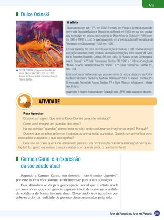 Arte

z Dulce Osinski
                                             A artista
                                              Dulce nasceu em Irati – PR, em 1962. Formada em Pintura e Licenciatura em de-
                                             senho pela Escola de Música e Belas Artes do Paraná em 1983, em sua pós-gradua-
                                             ção fez estágio em gravura na Academia de Belas Artes de Cracóvia – Polônia en-
                                             tre 1985 e 1987 e curso de aperfeiçoamento em arte-educação na Universidade do
                                             Tennessee em Chattanooga – USA em 1995.
                                             Em sua trajetória, fez cerca de vinte exposições individuais e está próxima das cem
                                             exposições coletivas, tendo recebido dezesseis premiações, entre elas na VIII Mos-
                                             tra do Desenho Brasileiro. Curitiba, PR, em 1989, no “Museu de Arte Contemporâ-
                                             nea do Paraná”. 47º Salão Paranaense. Curitiba, PR, 1990 e o Prêmio Aquisição do
                                             “Museu de Arte Contemporânea do Paraná”. 47º Salão Paranaense. Curitiba, PR,
< DULCE OSINSKI. O Segundo Guardião dos      em 1994.
  Anjos. Óleo s/ Tela 100 X 100 cm, 1990.
                                             Entre os Acervos Institucionais que possuem obras da autora, destacam-se Austra-
  Acervo do Museu de Arte Contemporânea do
  Paraná. Curitiba.                          lian Nacional Gallery. Camberra, Austrália; Biblioteca Pública do Paraná. Curitiba, PR;
                                             Universidade Federal do Paraná, Curitiba, PR e State Museum in Majdanek. Majda-
                                             nek, Polônia.
                                             Atualmente é mestre doutoranda em Educação pela UFPR, onde atua como docente.


             	         ATIVIdAdE

       Para Apreciar
       Observe a imagem. Que animal Dulce Osinski parece ter retratado?
       Como você imagina um guardião dos anjos?
       Na sua opinião, ”guardião” parece estar no céu, onde costumamos imaginar os anjos? Por quê?
      Observe que os pêlos próximos à cabeça do animal estão ouriçados. Quando um animal fica com
  estes pêlos ouriçados, o que isto significa?
      Descreva as cores que Dulce utiliza nesta pintura. Esta combinação cromática lembra paz ou inquie-
  tação? E o gesto expressivo e as pinceladas com que ela pinta, o que transmitem?



z Carmen Carini e a expressão
  da sociedade atual
   Segundo a Carmen Carini, seu desenho “não é muito digestivo”,
por este motivo não costuma atrair interesse para a sua aquisição.
   Essa afirmativa se dá pela preocupação social que a artista revela
em suas obras, que com grande expressividade demonstram a realida-
de cotidiana de forma bastante dura. Observando seus trabalhos per-
cebe-se a dor da realidade de pessoas desesperançadas pela vida.



                                                                                        Arte do Paraná ou Arte no Paraná 253
 