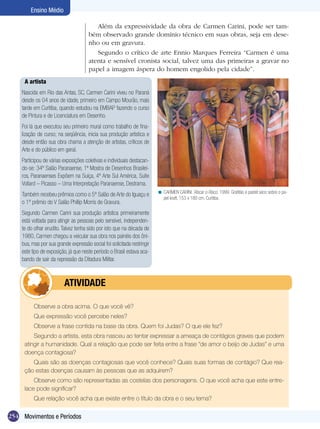 Ensino Médio

                                         Além da expressividade da obra de Carmen Carini, pode ser tam-
                                      bém observado grande domínio técnico em suas obras, seja em dese-
                                      nho ou em gravura.
                                         Segundo o crítico de arte Ennio Marques Ferreira “Carmen é uma
                                      atenta e sensível cronista social, talvez uma das primeiras a gravar no
                                      papel a imagem áspera do homem engolido pela cidade”.
     A artista
    Nascida em Rio das Antas, SC, Carmen Carini viveu no Paraná
    desde os 04 anos de idade, primeiro em Campo Mourão, mais
    tarde em Curitiba, quando estudou na EMBAP fazendo o curso
    de Pintura e de Licenciatura em Desenho.
    Foi lá que executou seu primeiro mural como trabalho de fina-
    lização de curso; na seqüência, inicia sua produção artística e
    desde então sua obra chama a atenção de artistas, críticos de
    Arte e do público em geral.
    Participou de várias exposições coletivas e individuais destacan-
    do-se: 34º Salão Paranaense, 1ª Mostra de Desenhos Brasilei-
    ros, Paranaenses Expõem na Suíça, 4º Arte Sul América, Suíte
    Vollard – Picasso – Uma Interpretação Paranaense, Destrama.
                                                                         < CARMEN CARINI. Riscar o Risco, 1999. Grafitão e pastel seco sobre o pa-
    Também recebeu prêmios como o 5º Salão de Arte do Iguaçu e
                                                                           pel kraft, 153 x 180 cm. Curitiba.
    o 1º prêmio do V Salão Phillip Morris de Gravura.
    Segundo Carmen Carini sua produção artística primeiramente
    está voltada para atingir as pessoas pelo sensível, independen-
    te do olhar erudito. Talvez tenha sido por isto que na década de
    1980, Carmen chegou a veicular sua obra nos painéis dos ôni-
    bus, mas por sua grande expressão social foi solicitada restringir
    este tipo de exposição, já que neste período o Brasil estava aca-
    bando de sair da repressão da Ditadura Militar.



                	        ATIVIdAdE

          Observe a obra acima. O que você vê?
          Que expressão você percebe neles?
          Observe a frase contida na base da obra. Quem foi Judas? O que ele fez?
         Segundo a artista, esta obra nasceu ao tentar expressar a ameaça de contágios graves que podem
     atingir a humanidade. Qual a relação que pode ser feita entre a frase “de amor o beijo de Judas” e uma
     doença contagiosa?
        Quais são as doenças contagiosas que você conhece? Quais suas formas de contágio? Que rea-
     ção estas doenças causam às pessoas que as adquirem?
         Observe como são representadas as costelas dos personagens. O que você acha que este entre-
     lace pode significar?
          Que relação você acha que existe entre o título da obra e o seu tema?

254 Movimentos e Períodos
 