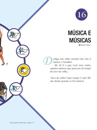 Arte




                                                                              16

                                                                     MÚSICA E
                                                                     MÚSICAS
                                                                               <Marcelo Galvan1




                                                        esliga este rádio menino! Isto não é
                                                        música, é barulho!
                                                       - Ah, tá! E o que você ouve então,
                                                     aquelas músicas que parecem do tempo
                                                     do arco da velha...

                                                     “Arco da velha”? Que tempo é este? Afi-
                                                     nal, desde quando se faz música?




3
 Colégio Estadual Dr. Willie Davids - Maringá - PR

                                                                             Música e músicas 257
 