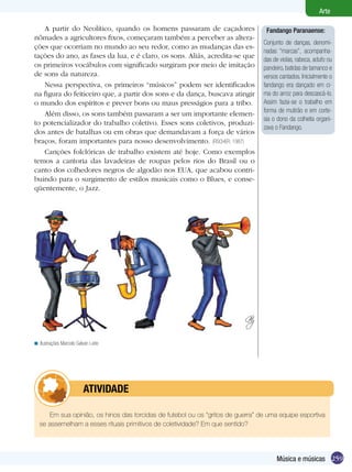 Arte

   A partir do Neolítico, quando os homens passaram de caçadores                   Fandango Paranaense:
nômades a agricultores fixos, começaram também a perceber as altera-
                                                                                  Conjunto de danças, denomi-
ções que ocorriam no mundo ao seu redor, como as mudanças das es-
                                                                                  nadas “marcas”, acompanha-
tações do ano, as fases da lua, e é claro, os sons. Aliás, acredita-se que        das de violas, rabeca, adufo ou
os primeiros vocábulos com significado surgiram por meio de imitação              pandeiro, batidas de tamanco e
de sons da natureza.                                                              versos cantados. Inicialmente o
   Nessa perspectiva, os primeiros “músicos” podem ser identificados              fandango era dançado em ci-
na figura do feiticeiro que, a partir dos sons e da dança, buscava atingir        ma do arroz para descascá-lo.
o mundo dos espíritos e prever bons ou maus presságios para a tribo.              Assim fazia-se o trabalho em
                                                                                  forma de mutirão e em corte-
   Além disso, os sons também passaram a ser um importante elemen-
                                                                                  sia o dono da colheita organi-
to potencializador do trabalho coletivo. Esses sons coletivos, produzi-
                                                                                  zava o Fandango.
dos antes de batalhas ou em obras que demandavam a força de vários
braços, foram importantes para nosso desenvolvimento. (FISCHER, 1987)
   Canções folclóricas de trabalho existem até hoje. Como exemplos
temos a cantoria das lavadeiras de roupas pelos rios do Brasil ou o
canto dos colhedores negros de algodão nos EUA, que acabou contri-
buindo para o surgimento de estilos musicais como o Blues, e conse-
qüentemente, o Jazz.




< Ilustrações Marcelo Galvan Leite




               	          ATIVIdAdE

       Em sua opinião, os hinos das torcidas de futebol ou os “gritos de guerra” de uma equipe esportiva
   se assemelham a esses rituais primitivos de coletividade? Em que sentido?




                                                                                       Música e músicas 259
 