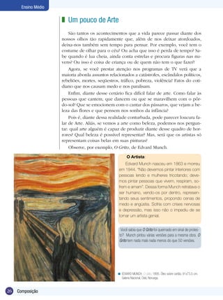 Ensino Médio

                      z Um pouco de Arte
                          São tantos os acontecimentos que a vida parece passar diante dos
                      nossos olhos tão rapidamente que, além de nos deixar atordoados,
                      deixa-nos também sem tempo para pensar. Por exemplo, você tem o
                      costume de olhar para o céu? Ou acha que isso é perda de tempo? Sa-
                      be quando é lua cheia, ainda conta estrelas e procura figuras nas nu-
                      vens? Ou isso é coisa de criança ou de quem não tem o que fazer?
                          Agora, se você prestar atenção nos programas de TV verá que a
                      maioria aborda assuntos relacionados a catástrofes, escândalos políticos,
                      rebeliões, mortes, seqüestros, tráfico, pobreza, violência! Fatos do coti-
                      diano que nos causam medo e nos paralisam.
                          Enfim, diante desse cenário fica difícil falar de arte. Como falar às
                      pessoas que cantem, que dancem ou que se maravilhem com o pôr-
                      do-sol? Que se emocionem com o cantar dos pássaros, que vejam a be-
                      leza das flores e que pensem nos sonhos da infância?
                          Pois é, diante dessa realidade conturbada, pode parecer loucura fa-
                      lar de Arte. Aliás, se vemos a arte como beleza, podemos nos pergun-
                      tar: qual arte alguém é capaz de produzir diante desse quadro de hor-
                      rores? Qual beleza é possível representar? Mas, será que os artistas só
                      representam coisas belas em suas pinturas?
                          Observe, por exemplo, O Grito, de Edvard Munch.

                                                         O Artista:
                                                        Edvard Munch nasceu em 1863 e morreu
                                                    em 1944. “Não devemos pintar interiores com
                                                    pessoas lendo e mulheres tricotando; deve-
                                                    mos pintar pessoas que vivem, respiram, so-
                                                    frem e amam”. Dessa forma Munch retratava o
                                                    ser humano, vendo-os por dentro, represen-
                                                    tando seus sentimentos, propondo cenas de
                                                    medo e angústia. Sofria com crises nervosas
                                                    e depressão, mas isso não o impediu de se
                                                    tornar um artista genial.


                                                     Você sabia que O Grito foi queimado em sinal de protes-
                                                    to? Munch pintou várias versões para a mesma obra. O
                                                    Grito tem nada mais nada menos do que 50 versões.




                                                   < EDVARD MUNCH. O Grito, 1895. Óleo sobre cartão, 91x73,5 cm.
                                                     Galeria Nacional, Oslo, Noruega.


26   Composição
 