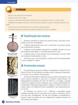 Ensino Médio



            	         ATIVIdAdE

        Escolha uma música que você aprecie.
        Coloque-a para tocar na sala.
        Um grupo, escolhido anteriormente, deverá marcar a pulsação da música no próprio corpo.
        Gradativamente alguém diminuirá o volume da música enquanto o grupo continuará marcando a pul-
     sação.
        Um aluno por vez improvisará novos ritmos sobre o pulso marcado.
        A atividade poderá ser gravada para posterior audição da turma e comentários.



                             z Classificação das músicas
                                Podemos classificar as músicas de muitas formas, uma delas é divi-
                             dindo-as em três modalidades:
                                a) Música instrumental, que como o nome diz, é executada apenas
                             por instrumentos musicais.
                                b) Música vocal, também chamada de “a capella” devido à sua am-
                             pla utilização pela igreja, é executada apenas por vozes.
                                c) Música mista é a que estamos mais acostumados a escutar. Nelas
                             são utilizados instrumentos e vozes.
                                As músicas que você mais gosta e costuma ouvir são instrumentais,
                             vocais a capela ou mistas?


                             z Ferramentas sonoras
                                 Os instrumentos musicais também acompanham o homem há mi-
                             lhares de anos. Na Pré-história, acredita-se que os primeiros instrumen-
                             tos eram, em sua maioria, de percussão.
                                 No final da Pré-história, diferentes povos criaram instrumentos com
                             notas musicais definidas e, para isso, os chineses usaram flautas. Na
                             Mesopotâmia há registros de “liras” há 3.000 a.C. e no Egito, o grande
                             número de registros visuais demonstra que a música instrumental de-
                             sempenhava importante papel político, religioso e militar. A música co-
                             meça, então, a se definir de forma semelhante a que conhecemos ho-
                             je em dia.
                                 No Ocidente, no século V a.C., o filósofo e matemático grego
                             Pitágoras percebeu que se esticarmos uma corda e a tocarmos, ela so-
                             ará uma nota “fundamental”, um Dó, por exemplo. Se prendermos a
                             mesma corda na metade do seu comprimento, também teremos um
                             Dó, porém mais agudo.
260 Movimentos e Períodos
 