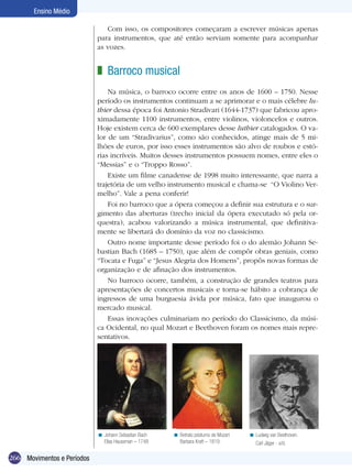 Ensino Médio

                               Com isso, os compositores começaram a escrever músicas apenas
                            para instrumentos, que até então serviam somente para acompanhar
                            as vozes.


                            z Barroco musical
                                Na música, o barroco ocorre entre os anos de 1600 – 1750. Nesse
                            período os instrumentos continuam a se aprimorar e o mais célebre lu-
                            thier dessa época foi Antonio Stradivari (1644-1737) que fabricou apro-
                            ximadamente 1100 instrumentos, entre violinos, violoncelos e outros.
                            Hoje existem cerca de 600 exemplares desse luthier catalogados. O va-
                            lor de um “Stradivarius”, como são conhecidos, atinge mais de 5 mi-
                            lhões de euros, por isso esses instrumentos são alvo de roubos e estó-
                            rias incríveis. Muitos desses instrumentos possuem nomes, entre eles o
                            “Messias” e o “Troppo Rosso”.
                                Existe um filme canadense de 1998 muito interessante, que narra a
                            trajetória de um velho instrumento musical e chama-se “O Violino Ver-
                            melho”. Vale a pena conferir!
                                Foi no barroco que a ópera começou a definir sua estrutura e o sur-
                            gimento das aberturas (trecho inicial da ópera executado só pela or-
                            questra), acabou valorizando a música instrumental, que definitiva-
                            mente se libertará do domínio da voz no classicismo.
                                Outro nome importante desse período foi o do alemão Johann Se-
                            bastian Bach (1685 – 1750), que além de compôr obras geniais, como
                            “Tocata e Fuga” e “Jesus Alegria dos Homens”, propôs novas formas de
                            organização e de afinação dos instrumentos.
                                No barroco ocorre, também, a construção de grandes teatros para
                            apresentações de concertos musicais e torna-se hábito a cobrança de
                            ingressos de uma burguesia ávida por música, fato que inaugurou o
                            mercado musical.
                                Essas inovações culminariam no período do Classicismo, da músi-
                            ca Ocidental, no qual Mozart e Beethoven foram os nomes mais repre-
                            sentativos.




                            < Johann Sebastian Bach   < Retrato póstumo de Mozart   < Ludwig van Beethoven.
                              Elias Haussman – 1748     Barbara Kraft – 1819.          Carl Jäger - s/d.

266 Movimentos e Períodos
 