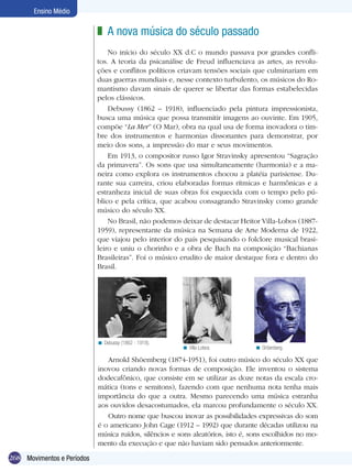 Ensino Médio

                            z A nova música do século passado
                                No início do século XX d.C o mundo passava por grandes confli-
                            tos. A teoria da psicanálise de Freud influenciava as artes, as revolu-
                            ções e conflitos políticos criavam tensões sociais que culminariam em
                            duas guerras mundiais e, nesse contexto turbulento, os músicos do Ro-
                            mantismo davam sinais de querer se libertar das formas estabelecidas
                            pelos clássicos.
                                Debussy (1862 – 1918), influenciado pela pintura impressionista,
                            busca uma música que possa transmitir imagens ao ouvinte. Em 1905,
                            compõe “La Mer” (O Mar), obra na qual usa de forma inovadora o tim-
                            bre dos instrumentos e harmonias dissonantes para demonstrar, por
                            meio dos sons, a impressão do mar e seus movimentos.
                                Em 1913, o compositor russo Igor Stravinsky apresentou “Sagração
                            da primavera”. Os sons que usa simultaneamente (harmonia) e a ma-
                            neira como explora os instrumentos chocou a platéia parisiense. Du-
                            rante sua carreira, criou elaboradas formas rítmicas e harmônicas e a
                            estranheza inicial de suas obras foi esquecida com o tempo pelo pú-
                            blico e pela crítica, que acabou consagrando Stravinsky como grande
                            músico do século XX.
                                No Brasil, não podemos deixar de destacar Heitor Villa-Lobos (1887-
                            1959), representante da música na Semana de Arte Moderna de 1922,
                            que viajou pelo interior do país pesquisando o folclore musical brasi-
                            leiro e uniu o chorinho e a obra de Bach na composição “Bachianas
                            Brasileiras”. Foi o músico erudito de maior destaque fora e dentro do
                            Brasil.




                            < Debussy (1862 - 1918).
                                                        < Villa-Lobos.          < Shöenberg.

                               Arnold Shöemberg (1874-1951), foi outro músico do século XX que
                            inovou criando novas formas de composição. Ele inventou o sistema
                            dodecafônico, que consiste em se utilizar as doze notas da escala cro-
                            mática (tons e semitons), fazendo com que nenhuma nota tenha mais
                            importância do que a outra. Mesmo parecendo uma música estranha
                            aos ouvidos desacostumados, ela marcou profundamente o século XX.
                               Outro nome que buscou inovar as possibilidades expressivas do som
                            é o americano John Cage (1912 – 1992) que durante décadas utilizou na
                            música ruídos, silêncios e sons aleatórios, isto é, sons escolhidos no mo-
                            mento da execução e que não haviam sido pensados anteriormente.

268 Movimentos e Períodos
 