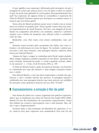 Arte

    O que significa essa expressão, deformada pelo desespero, do per-
sonagem do centro que parece levar o eco do grito a todos os cantos?
O que ele pode estar gritando? E você já gritou desesperadamente? Por
quê? Sua expressão de alguma forma se assemelhou à expressão do
Grito de Munch? Gritamos apenas por desespero ou existem outras si-
tuações que nos fazem gritar?
    Nessa obra de Munch podemos quase tocar o medo com as nossas
mãos ou sentí-lo na própria pele. Nesse quadro vemos uma das maio-
res representações do medo humano. Por isso, essa imagem já foi uti-
lizada em campanhas anti-aborto, em camisetas, anúncios e pôsteres
sempre com o intuito de despertar uma reflexão sobre o verdadeiro
valor da vida.
    Realmente, essa obra mexe com nossos sentimentos, mas, por
quê?
    Primeiro somos levados pelo movimento das linhas, das cores vi-
brantes e da deformação no rosto da figura. Na verdade, o pintor pas-
sou para a tela uma sensação, uma paisagem interior, expressa desta
forma por Edward Munch:
    “Léguas de fogo e sangue se estendiam pelo fiorde negro-azulado.
Meus amigos seguiram caminho enquanto eu me detive, apoiando-me
num corrimão, tremendo de medo – e senti o guincho enorme, infini-
to da natureza”. (...) Veja, 23 de fevereiro,1994, p. 105.
    O Grito de Munch traduz o grito da natureza humana, um horizon-
te conturbado por uma das maiores e mais antigas sensações huma-
nas: o medo.
    Para Edvard Munch, a arte não devia representar o mundo das apa-
rências, e sim o mundo interior das pessoas. A paisagem natural é
substituída por uma paisagem interior que mais parecia um turbilhão
de emoções como podemos observar em sua obra “O Grito”.


z Expressionismo: a emoção à flor da pele!
    Essa forma de pintar era a marca registrada dos pintores expressio-
nistas, que se inspiraram nas obras de Vincent Van Gogh (1853–1890).
Munch foi um dos fundadores do movimento expressionista. Todos
eles tinham em comum a preocupação com a vida humana. Mas, afi-
nal, o que é Expressionismo?
    Ouvimos falar a todo momento em liberdade de expressão. E vo-
cê, sente-se livre para expressar seus sentimentos? Pois esse foi um




                                                                          Afinal, a arte tem valor?    27
 