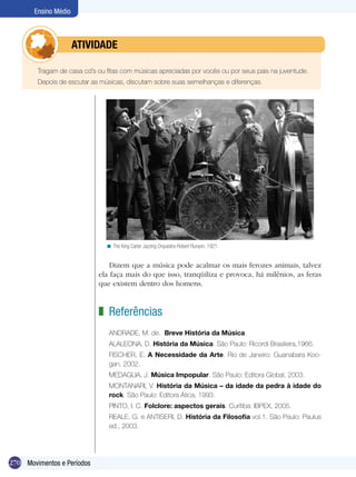 Ensino Médio



            	         ATIVIdAdE

        Tragam de casa cd’s ou fitas com músicas apreciadas por vocês ou por seus pais na juventude.
        Depois de escutar as músicas, discutam sobre suas semelhanças e diferenças.




                               < The King Carter Jazzing Orquestra-Robert Runyon, 1921.


                                Dizem que a música pode acalmar os mais ferozes animais, talvez
                            ela faça mais do que isso, tranqüiliza e provoca, há milênios, as feras
                            que existem dentro dos homens.



                            z Referências
                                ANDRADE, M. de. Breve História da Música.
                                ALALEONA, D. História da Música. São Paulo: Ricordi Brasileira,1966.
                                FISCHER, E. A Necessidade da Arte. Rio de Janeiro: Guanabara Koo-
                                gan, 2002.
                                MEDAGLIA, J. Música Impopular. São Paulo: Editora Global, 2003.
                                MONTANARI, V. História da Música – da idade da pedra à idade do
                                rock. São Paulo: Editora Ática, 1993.
                                PINTO, I. C. Folclore: aspectos gerais. Curitiba: IBPEX, 2005.
                                REALE, G. e ANTISERI, D. História da Filosofia vol.1. São Paulo: Paulus
                                ed., 2003.




270 Movimentos e Períodos
 