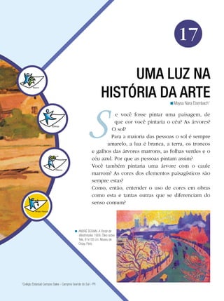Arte




                                                                                              17

                                                                   UMA LUZ NA
                                                              HISTÓRIA DA ARTE           <Maysa Nara Eisenbach1

                                                                  e você fosse pintar uma paisagem, de
                                                                  que cor você pintaria o céu? As árvores?
                                                                O sol?
                                                                Para a maioria das pessoas o sol é sempre
                                                              amarelo, a lua é branca, a terra, os troncos
                                                        e galhos das árvores marrons, as folhas verdes e o
                                                        céu azul. Por que as pessoas pintam assim?
                                                        Você também pintaria uma árvore com o caule
                                                        marrom? As cores dos elementos paisagísticos são
                                                        sempre estas?
                                                        Como, então, entender o uso de cores em obras
                                                        como esta e tantas outras que se diferenciam do
                                                        senso comum?




                                          < ANDRÉ DERAIN. A Ponte de
                                            Westminster, 1906. Óleo sobre
                                            Tela, 81x100 cm. Museu de
                                            Orsay, Paris.




1
 Colégio Estadual Campos Sales - Campina Grande do Sul - PR

                                                                                     Uma luz na história da Arte 273
 