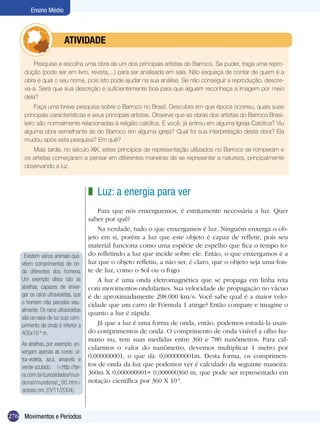 Ensino Médio



                	         ATIVIdAdE

         Pesquise e escolha uma obra de um dos principais artistas do Barroco. Se puder, traga uma repro-
     dução (pode ser em livro, revista,...) para ser analisada em sala. Não esqueça de contar de quem é a
     obra e qual o seu nome, pois isto pode ajudar na sua análise. Se não conseguir a reprodução, descre-
     va-a. Será que sua descrição é suficientemente boa para que alguém reconheça a imagem por meio
     dela?
          Faça uma breve pesquisa sobre o Barroco no Brasil. Descubra em que época ocorreu, quais suas
     principais características e seus principais artistas. Observe que as obras dos artistas do Barroco Brasi-
     leiro são normalmente relacionadas à religião católica. E você, já entrou em alguma Igreja Católica? Viu
     alguma obra semelhante às do Barroco em alguma igreja? Qual foi sua interpretação desta obra? Ela
     mudou após esta pesquisa? Em quê?
        Mais tarde, no século XIX, estes princípios de representação utilizados no Barroco se romperam e
     os artistas começaram a pensar em diferentes maneiras de se representar a natureza, principalmente
     observando a luz.



                                      z Luz: a energia para ver
                                          Para que nós enxerguemos, é estritamente necessária a luz. Quer
                                      saber por quê?
                                          Na verdade, tudo o que enxergamos é luz. Ninguém enxerga o ob-
                                      jeto em si, porém a luz que este objeto é capaz de refletir, pois seu
                                      material funciona como uma espécie de espelho que fica o tempo to-
     Existem vários animais que       do refletindo a luz que incide sobre ele. Então, o que enxergamos é a
    vêem comprimentos de on-          luz que o objeto refletiu, a não ser, é claro, que o objeto seja uma fon-
    da diferentes dos homens.         te de luz, como o Sol ou o fogo.
    Um exemplo disso são as               A luz é uma onda eletromagnética que se propaga em linha reta
    abelhas, capazes de enxer-        com movimentos ondulantes. Sua velocidade de propagação no vácuo
    gar os raios ultravioletas, que   é de aproximadamente 298.000 km/s. Você sabe qual é a maior velo-
    o homem não percebe visu-         cidade que um carro de Fórmula 1 atinge? Então compare e imagine o
    almente. Os raios ultravioletas
                                      quanto a luz é rápida.
    são os raios de luz cujo com-
    primento de onda é inferior a         Já que a luz é uma forma de onda, então, podemos estudá-la usan-
    400x10-9 m.                       do comprimentos de onda. O comprimento de onda visível a olho hu-
                                      mano nu, tem suas medidas entre 360 e 780 nanômetros. Para cal-
    As abelhas, por exemplo, en-
                                      cularmos o valor do nanômetro, devemos multiplicar 1 metro por
    xergam apenas as cores: ul-
                                      0,000000001, o que dá: 0,000000001m. Desta forma, os comprimen-
    tra-violeta, azul, amarelo e
    verde-azulado. (<http://ter-      tos de onda da luz que podemos ver é calculado da seguinte maneira:
    ra.com.br/curiosidades/mun-       360m X 0,000000001= 0,000000360 m, que pode ser representado em
    donat/mundonat_06.htm>            notação científica por 360 X 10-9.
    acesso em 23/11/2004).



276 Movimentos e Períodos
 