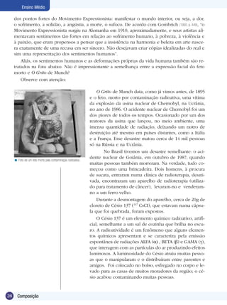 Ensino Médio

     dos pontos fortes do Movimento Expressionista: manifestar o mundo interior, ou seja, a dor,
     o sofrimento, a solidão, a angústia, a morte, o sufoco. De acordo com Gombrich (1993, p. 449), “o
     Movimento Expressionista surgiu na Alemanha em 1910, aproximadamente, e seus artistas ali-
     mentavam sentimentos tão fortes em relação ao sofrimento humano, à pobreza, à violência e
     à paixão, que eram propensos a pensar que a insistência na harmonia e beleza em arte nasce-
     ra exatamente de uma recusa em ser sincero. Não desejavam criar cópias idealizadas do real e
     sim uma representação dos sentimentos humanos”.
         Aliás, os sentimentos humanos e as deformações próprias da vida humana também são re-
     tratados na foto abaixo. Não é impressionante a semelhança entre a expressão facial do feto
     morto e O Grito de Munch?
         Observe com atenção:

                                                                 O Grito de Munch data, como já vimos antes, de 1895
                                                             e o feto, morto por contaminação radioativa, uma vítima
                                                             da explosão da usina nuclear de Chernobyl, na Ucrânia,
                                                             no ano de 1986. O acidente nuclear de Chernobyl foi um
                                                             dos piores de todos os tempos. Ocasionado por um dos
                                                             reatores da usina que lançou, no meio ambiente, uma
                                                             imensa quantidade de radiação, deixando um rastro de
                                                             destruição até mesmo em países distantes, como a Itália
                                                             e a França. Esse desastre matou cerca de 14 mil pessoas
                                                             só na Rússia e na Ucrânia.
                                                                     No Brasil tivemos um desastre semelhante: o aci-
                                                             dente nuclear de Goiânia, em outubro de 1987, quando
     < Foto de um feto morto pela contaminação radioativa.
                                                             muitas pessoas também morreram. Na verdade, tudo co-
                                                             meçou como uma brincadeira. Dois homens, à procura
                                                             de sucata, entraram numa clínica de radioterapia, desati-
                                                             vada, encontraram um aparelho de radioterapia (utiliza-
                                                             do para tratamento de câncer), levaram-no e venderam-
                                                             no a um ferro-velho.
                                                                 Durante a desmontagem do aparelho, cerca de 20g de
                                                             cloreto de Césio 137 (137 CsCI), que estavam numa cápsu-
                                                             la que foi quebrada, foram expostos.
                                                                 O Césio 137 é um elemento químico radioativo, artifi-
                                                             cial, semelhante a um sal de cozinha que brilha no escu-
                                                             ro. A radioatividade é um fenômeno que alguns elemen-
                                                             tos químicos apresentam e se caracteriza pela emissão
                                                             espontânea de radiações ALFA ( ) , BETA ( ) e GAMA ( ),
                                                             que interagem com as partículas do ar produzindo efeitos
                                                             luminosos. A luminosidade do Césio atraiu muitas pesso-
                                                             as que o manipularam e o distribuíram entre parentes e
                                                             amigos. Foi colocado no bolso, esfregado no corpo e le-
                                                             vado para as casas de muitos moradores da região; o cé-
                                                             sio acabou contaminando muitas pessoas.



28     Composição
 