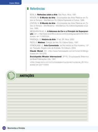 Ensino Médio

                            z Referências
                              BOSI, A. Reflexões sobre a Arte. São Paulo: Ática, 1991.
                              KITSON, M. O Mundo da Arte – Enciclopédia das Artes Plásticas em To-
                              dos os Tempos – Arte Barroca. RJ: Editora Expressão e Cultura, 1966.
                              LYNTON, N. O Mundo da Arte – Enciclopédia das Artes Plásticas em To-
                              dos os Tempos – Arte Moderna – Arte Barroca. RJ: Editora Expressão e Cul-
                              tura, 1966.
                              MESQUITA FILHO, A, A Natureza da Cor e o Princípio da Superposi-
                              ção. em < http//www.ecientificocultural.comECC2artigospolar03.htm.htm>
                              acesso em 11/08/2004.
                              PROENÇA, G. História da Arte. 2ª ed. SP: Ática, 2000.
                              PIZZO, E. Matisse. Coleção de Arte. RJ: Editora Globo, 1997.
                              STRICKLAND, C. Arte Comentada: da Pré-história ao Pós-moderno. 13ª
                              ed. Tradução: Ângela Lobo de Andrade. RJ: Ediouro, 2004.
                              Claude Monet. Em <http://www.historiadaarte.com.br/monet.html#img>
                              acesso em 18/12/05.
                              Enciclopédia Mirador Internacional. SP-RJ: Encyclopaedia Britannica
                              do Brasil Publicações Ltda, 1997.
                              <http://www.terra.com.br/curiosidades/mundonat/mundonat_06.htm>
                              acesso em 23/11/2004.




            	         ANOTAÇÕES




286 Movimentos e Períodos
 