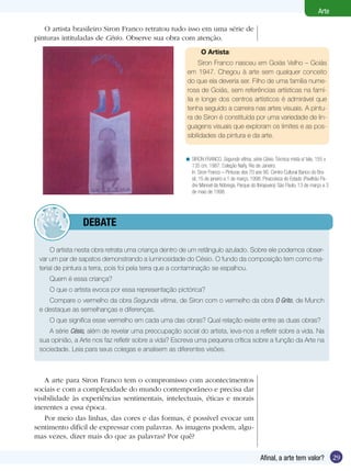 Arte

   O artista brasileiro Siron Franco retratou tudo isso em uma série de
pinturas intituladas de Césio. Observe sua obra com atenção.
                                                              O Artista:
                                                            Siron Franco nasceu em Goiás Velho – Goiás
                                                       em 1947. Chegou à arte sem qualquer conceito
                                                       do que ela deveria ser. Filho de uma família nume-
                                                       rosa de Goiás, sem referências artísticas na famí-
                                                       lia e longe dos centros artísticos é admirável que
                                                       tenha seguido a carreira nas artes visuais. A pintu-
                                                       ra de Siron é constituída por uma variedade de lin-
                                                       guagens visuais que exploram os limites e as pos-
                                                       sibilidades da pintura e da arte.


                                                      < SIRON FRANCO. Segunda vítima, série Césio. Técnica mista s/ tela, 155 x
                                                        135 cm, 1987. Coleção Naify, Rio de Janeiro.
                                                        In: Siron Franco – Pinturas dos 70 aos 90. Centro Cultural Banco do Bra-
                                                        sil, 15 de janeiro a 1 de março, 1998. Pinacoteca do Estado (Pavilhão Pa-
                                                        dre Manoel da Nóbrega, Parque do Ibirapuera) São Paulo, 13 de março a 3
                                                        de maio de 1998.




         	       dEBATE

      O artista nesta obra retrata uma criança dentro de um retângulo azulado. Sobre ele podemos obser-
 var um par de sapatos demonstrando a luminosidade do Césio. O fundo da composição tem como ma-
 terial de pintura a terra, pois foi pela terra que a contaminação se espalhou.
     Quem é essa criança?
     O que o artista evoca por essa representação pictórica?
    Compare o vermelho da obra Segunda vítima, de Siron com o vermelho da obra O Grito, de Munch
 e destaque as semelhanças e diferenças.
     O que significa esse vermelho em cada uma das obras? Qual relação existe entre as duas obras?
    A série Césio, além de revelar uma preocupação social do artista, leva-nos a refletir sobre a vida. Na
 sua opinião, a Arte nos faz refletir sobre a vida? Escreva uma pequena crítica sobre a função da Arte na
 sociedade. Leia para seus colegas e analisem as diferentes visões.



    A arte para Siron Franco tem o compromisso com acontecimentos
sociais e com a complexidade do mundo contemporâneo e precisa dar
visibilidade às experiências sentimentais, intelectuais, éticas e morais
inerentes a essa época.
    Por meio das linhas, das cores e das formas, é possível evocar um
sentimento difícil de expressar com palavras. As imagens podem, algu-
mas vezes, dizer mais do que as palavras? Por quê?

                                                                                             Afinal, a arte tem valor?              29
 