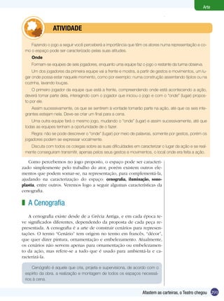 Arte



         	      ATIVIdAdE

    Fazendo o jogo a seguir você perceberá a importância que têm os atores numa representação e co-
 mo o espaço pode ser caracterizado pelas suas atitudes.
    Onde
    Formam-se equipes de seis jogadores, enquanto uma equipe faz o jogo o restante da turma observa.
     Um dos jogadores da primeira equipe vai a frente e mostra, a partir de gestos e movimentos, um lu-
 gar onde possa estar naquele momento, como por exemplo: numa construção assentando tijolos ou na
 cozinha, lavando louças.
     O primeiro jogador da equipe que está a frente, compreendendo onde está acontecendo a ação,
 deverá tomar parte dela, interagindo com o jogador que iniciou o jogo e com o “onde” (lugar) propos-
 to por ele.
    Assim sucessivamente, os que se sentirem à vontade tomarão parte na ação, até que os seis inte-
 grantes estejam nela. Deve-se criar um final para a cena.
    Uma outra equipe fará o mesmo jogo, mudando o “onde” (lugar) e assim sucessivamente, até que
 todas as equipes tenham a oportunidade de o fazer.
     Regra: não se pode descrever o “onde” (lugar) por meio de palavras, somente por gestos, porém os
 jogadores podem se expressar vocalmente.
   Discuta com todos os colegas sobre as suas dificuldades em caracterizar o lugar da ação e se real-
 mente conseguiram transmitir, apenas pelos seus gestos e movimentos, o local onde era feita a ação.

    Como percebemos no jogo proposto, o espaço pode ser caracteri-
zado simplesmente pelo trabalho do ator, porém existem outros ele-
mentos que podem somar-se, na representação, para complementá-la,
ajudando na caracterização do espaço: cenografia, iluminação, sono-
plastia, entre outros. Veremos logo a seguir algumas características da
cenografia.

z A Cenografia
   A cenografia existe desde de a Grécia Antiga, e em cada época te-
ve significados diferentes, dependendo da proposta de cada peça re-
presentada. A cenografia é a arte de construir cenários para represen-
tações. O termo “Cenário” tem origem no termo em francês, “décor”,
que quer dizer pintura, ornamentação e embelezamento. Atualmente,
os cenários não servem apenas para ornamentação ou embelezamen-
to da ação, mas refere-se a tudo que é usado para ambientá-la e ca-
racterizá-la.

     Cenógrafo é aquele que cria, projeta e supervisiona, de acordo com o
 espírito da obra, a realização e montagem de todos os espaços necessá-
 rios à cena.


                                                                  Afastem as carteiras, o Teatro chegou 291
 