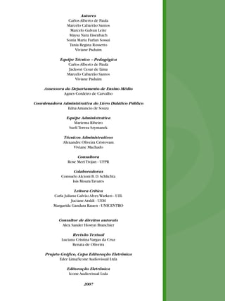 Autores
                 Carlos Alberto de Paula
                Marcelo Cabarrão Santos
                  Marcelo Galvan Leite
                 Maysa Nara Eisenbach
                Sonia Maria Furlan Sossai
                 Tania Regina Rossetto
                     Viviane Paduim

            Equipe Técnico – Pedagógica
                Carlos Alberto de Paula
                Jackson Cesar de Lima
               Marcelo Cabarrão Santos
                    Viviane Paduim

     Assessora do Departamento de Ensino Médio
              Agnes Cordeiro de Carvalho

Coordenadora Administrativa do Livro Didático Público
               Edna Amancio de Souza

                Equipe Administrativa
                   Mariema Ribeiro
                 Sueli Tereza Szymanek

              Técnicos Administrativos
              Alexandre Oliveira Cristovam
                   Viviane Machado

                     Consultora
                Rose Meri Trojan - UFPR

                   Colaboradoras
             Consuelo Alcioni B. D. Schlichta
                  Isis Moura Tavares

                      Leitura Crítica
         Carla Juliana Galvão Alves Warken - UEL
                    Juciane Araldi - UEM
         Margarida Gandara Rauen - UNICENTRO


            Consultor de direitos autorais
              Alex Sander Hostyn Branchier

                   Revisão Textual
             Luciana Cristina Vargas da Cruz
                   Renata de Oliveira

     Projeto Gráfico, Capa Editoração Eletrônica
            Eder Lima/Icone Audiovisual Ltda

                Editoração Eletrônica
                 Icone Audiovisual Ltda

                          2007
 