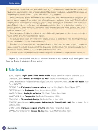 Ensino Médio


       Lembre-se que acima de tudo, este texto nos diz algo. O que esse texto quer dizer, nos dias de hoje?
    Qual seria a sua mensagem para a nossa realidade? Que tipo de vocabulário é utilizado? Ele precisaria ser
    adaptado para os nossos dias? O que o texto retrata ou o que significa?
        De acordo com o que foi descoberto e discutido sobre o texto, decida com seus colegas de gru-
    po que tipo de espaço cênico seria o mais adequado para a montagem deste texto? O texto sofreria
    adaptações de tempo (época) e espaço (lugar)? Que tipo de relação os atores terão com os especta-
    dores? Que tipo de cenografia seria mais adequada a este tipo de encenação (realista, painel de fundo
    pintado, palco nu, entre outros)? Que materiais serão utilizados (madeira, metal, plástico, etc), onde fi-
    carão os espectadores?
       Faça uma descrição detalhada do espaço escolhido pelo grupo, por meio de um desenho (projeto).
    Ou se preferir, crie uma maquete desse espaço.
       Se o grupo quiser seguir em frente com o projeto, execute-o, podendo se valer dos integrantes que
    tenham habilidades com marcenaria e construção.
       Escolha um local alternativo, se quiser, para utilizar o cenário, como por exemplo: pátio, parque, sa-
    guão, escadaria ou outro de sua preferência. Depois de pronto execute nele cenas (ensaiadas ou im-
    provisadas) do texto escolhido, no local que determinou com a turma.
       A análise literária e a pesquisa são fundamentais para que o resultado do projeto seja satisfatório.


      Depois de conhecermos um pouco sobre o Teatro e o seu espaço, você ainda pensa que
   lugar de Teatro é só dentro de um teatro?



   z Referências:
      BOAL, Augusto. Jogos para Atores e Não-atores. Rio de Janeiro: Civilização Brasileira, 2005.
      CARVALHO, Enio. História e Formação do Ator. São Paulo: Editora Ática, 1989.
      Centro de Estudos e Pesquisas em Educação, Cultura e Ação Comunitária. A Arte é de Todos. São
      Paulo: CENPEC.
      FARACO, C. A. Português: Língua e cultura, ensino médio. Curitiba: Base Editora, 2003.
      GIDDENS, Anthony. Sociologia. Porto Alegre: Artmed, 2005.
      MAGALDI, Sábato. Iniciação ao Teatro. São Paulo: Editora Ática, 2004.
      MANTOVANI, Anna. Cenografia. São Paulo: Editora Ática, 1989.
      PAVIS, Patrice. Dicionário de Teatro. São Paulo: Perspectiva, 2003.
      ROUBINE, Jean-Jacques. A Linguagem da Encenação Teatral (1880-1980). Rio de Janeiro: Zahar
      Editores,1982.
      SPOLIN, Viola. Improvisação para o Teatro. São Paulo: Perspectiva, 2005.
      STANISLAVSKI, Constantin. Manual do Ator. São Paulo: Martins Fontes, 2001.




300 Composição
 