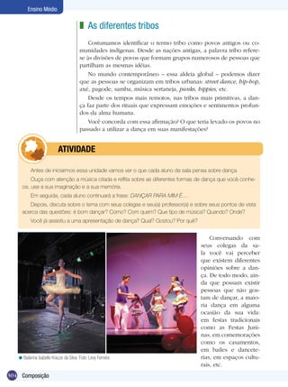 Ensino Médio

                                         z As diferentes tribos
                                             Costumamos identificar o termo tribo como povos antigos ou co-
                                         munidades indígenas. Desde as nações antigas, a palavra tribo refere-
                                         se às divisões de povos que formam grupos numerosos de pessoas que
                                         partilham as mesmas idéias.
                                             No mundo contemporâneo – essa aldeia global – podemos dizer
                                         que as pessoas se organizam em tribos urbanas: street dance, hip-hop,
                                         axé, pagode, samba, música sertaneja, punks, hippies, etc.
                                             Desde os tempos mais remotos, nas tribos mais primitivas, a dan-
                                         ça faz parte dos rituais que expressam emoções e sentimentos profun-
                                         dos da alma humana.
                                             Você concorda com essa afirmação? O que teria levado os povos no
                                         passado a utilizar a dança em suas manifestações?


                 	         ATIVIdAdE

          Antes de iniciarmos essa unidade vamos ver o que cada aluno da sala pensa sobre dança.
         Ouça com atenção a música citada e reflita sobre as diferentes formas de dança que você conhe-
     ce, use a sua imaginação e a sua memória.
          Em seguida, cada aluno continuará a frase: DANÇAR PARA MIM É....
        Depois, discuta sobre o tema com seus colegas e seu(a) professor(a) e sobre seus pontos de vista
     acerca das questões: é bom dançar? Como? Com quem? Que tipo de música? Quando? Onde?
          Você já assistiu a uma apresentação de dança? Qual? Gostou? Por quê?


                                                                                           Conversando com
                                                                                       seus colegas da sa-
                                                                                       la você vai perceber
                                                                                       que existem diferentes
                                                                                       opiniões sobre a dan-
                                                                                       ça. De todo modo, ain-
                                                                                       da que possam existir
                                                                                       pessoas que não gos-
                                                                                       tam de dançar, a maio-
                                                                                       ria dança em alguma
                                                                                       ocasião da sua vida:
                                                                                       em festas tradicionais
                                                                                       como as Festas Juni-
                                                                                       nas, em comemorações
                                                                                       como os casamentos,
                                                                                       em bailes e dancete-
   < Bailarina Isabelle Krauze da Silva. Foto: Levy Ferreira                           rias, em espaços cultu-
                                                                                       rais, etc.
304 Composição
 