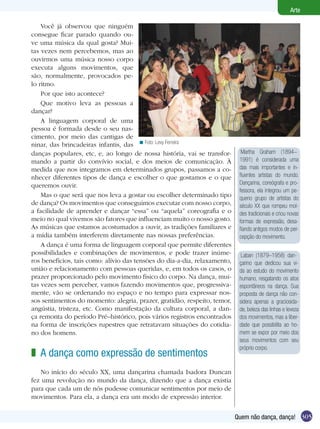 Arte

    Você já observou que ninguém
consegue ficar parado quando ou-
ve uma música da qual gosta? Mui-
tas vezes nem percebemos, mas ao
ouvirmos uma música nosso corpo
executa alguns movimentos, que
são, normalmente, provocados pe-
lo ritmo.
    Por que isto acontece?
    Que motivo leva as pessoas a
dançar?
    A linguagem corporal de uma
pessoa é formada desde o seu nas-
cimento, por meio das cantigas de
ninar, das brincadeiras infantis, das < Foto: Levy Ferreira
danças populares, etc, e, ao longo de nossa história, vai se transfor-       Martha Graham (1894–
mando a partir do convívio social, e dos meios de comunicação. À            1991) é considerada uma
medida que nos integramos em determinados grupos, passamos a co-            das mais importantes e in-
nhecer diferentes tipos de dança e escolher o que gostamos e o que          fluentes artistas do mundo.
queremos ouvir.                                                             Dançarina, coreógrafa e pro-
                                                                            fessora, ela integrou um pe-
    Mas o que será que nos leva a gostar ou escolher determinado tipo       queno grupo de artistas do
de dança? Os movimentos que conseguimos executar com nosso corpo,           século XX que rompeu mol-
a facilidade de aprender e dançar “essa” ou “aquela” coreografia e o        des tradicionais e criou novas
meio no qual vivemos são fatores que influenciam muito o nosso gosto.       formas de expressão, desa-
As músicas que estamos acostumados a ouvir, as tradições familiares e       fiando antigos modos de per-
a mídia também interferem diretamente nas nossas preferências.              cepção do movimento.
    A dança é uma forma de linguagem corporal que permite diferentes
possibilidades e combinações de movimentos, e pode trazer inúme-             Laban (1879–1958) dan-
ros benefícios, tais como: alívio das tensões do dia-a-dia, relaxamento,    çarino que dedicou sua vi-
união e relacionamento com pessoas queridas, e, em todos os casos, o        da ao estudo do movimento
prazer proporcionado pelo movimento físico do corpo. Na dança, mui-         humano, resgatando os atos
tas vezes sem perceber, vamos fazendo movimentos que, progressiva-          espontâneos na dança. Sua
mente, vão se ordenando no espaço e no tempo para expressar nos-            proposta de dança não con-
sos sentimentos do momento: alegria, prazer, gratidão, respeito, temor,     sidera apenas a graciosida-
angústia, tristeza, etc. Como manifestação da cultura corporal, a dan-      de, beleza das linhas e leveza
ça remonta do período Pré–histórico, pois vários registros encontrados      dos movimentos, mas a liber-
na forma de inscrições rupestres que retratavam situações do cotidia-       dade que possibilita ao ho-
no dos homens.                                                              mem se expor por meio dos
                                                                            seus movimentos com seu
                                                                            próprio corpo.
z A dança como expressão de sentimentos
   No início do século XX, uma dançarina chamada Isadora Duncan
fez uma revolução no mundo da dança, dizendo que a dança existia
para que cada um de nós pudesse comunicar sentimentos por meio de
movimentos. Para ela, a dança era um modo de expressão interior.


                                                                           Quem não dança, dança! 305
 