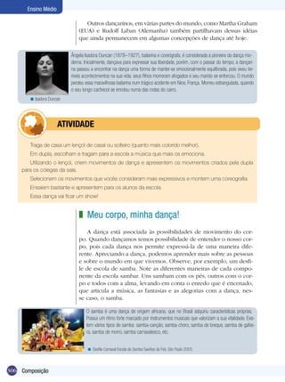 Ensino Médio

                                 Outros dançarinos, em várias partes do mundo, como Martha Graham
                              (EUA) e Rudolf Laban (Alemanha) também partilhavam dessas idéias
                              que ainda permanecem em algumas concepções de dança até hoje.

                          Ângela Isadora Duncan (1878–1927), bailarina e coreógrafa, é considerada a pioneira da dança mo-
                          derna. Inicialmente, dançava para expressar sua liberdade, porém, com o passar do tempo, a dançari-
                          na passou a encontrar na dança uma forma de manter-se emocionalmente equilibrada, pois viveu ter-
                          ríveis acontecimentos na sua vida: seus filhos morreram afogados e seu marido se enforcou. O mundo
                          perdeu essa maravilhosa bailarina num trágico acidente em Nice, França. Morreu estrangulada, quando
                          o seu longo cachecol se enrolou numa das rodas do carro.
       < Isadora Duncan




            	        ATIVIdAdE

       Traga de casa um lençol de casal ou solteiro (quanto mais colorido melhor).
       Em dupla, escolham e tragam para a escola a música que mais os emociona.
       Utilizando o lençol, criem movimentos de dança e apresentem os movimentos criados pela dupla
    para os colegas da sala.
       Selecionem os movimentos que vocês consideram mais expressivos e montem uma coreografia.
       Ensaiem bastante e apresentem para os alunos da escola.
       Essa dança vai ficar um show!


                              z Meu corpo, minha dança!
                                  A dança está associada às possibilidades de movimento do cor-
                              po. Quando dançamos temos possibilidade de entender o nosso cor-
                              po, pois cada dança nos permite expressá-la de uma maneira dife-
                              rente. Apreciando a dança, podemos aprender mais sobre as pessoas
                              e sobre o mundo em que vivemos. Observe, por exemplo, um desfi-
                              le de escola de samba. Note as diferentes maneiras de cada compo-
                              nente da escola sambar. Uns sambam com os pés, outros com o cor-
                              po e todos com a alma, levando em conta o enredo que é encenado,
                              que articula a música, as fantasias e as alegorias com a dança, nes-
                              se caso, o samba.

                                  O samba é uma dança de origem africana, que no Brasil adquiriu características próprias.
                                  Possui um ritmo forte marcado por instrumentos musicais que valorizam a sua vitalidade. Exis-
                                  tem vários tipos de samba: samba-canção, samba-choro, samba de breque, samba de gafiei-
                                  ra, samba de morro, samba carnavalesco, etc.


                                  < Desfile Carnaval Escola de Samba Gaviões da Fiel, São Paulo 2003.



306 Composição
 