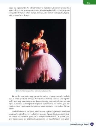Arte

redo ou argumento. Ao observarmos os bailarinos, ficamos fascinados
com a leveza de seus movimentos. A maioria dos balés constitui-se no
conjunto de várias artes: dança, música, arte visual (cenografia, figuri-
no) e também o Teatro.




       < Foto: Ana Maria Diacópulos Silva – bailarina Camila Diacópulos Silva.


   Degas foi um pintor que produziu muitas obras retratando bailari-
nas e cenas do balé clássico. Chamamos de balé clássico um espetá-
culo que teve suas origens no Renascimento, nas cortes francesas, no
qual o público contemplava o que se desenvolvia no palco, que de-
veria ser um espaço grande, porque era executado por muitos dança-
rinos.
   No balé clássico, em geral, evita-se que o público perceba o esforço
corporal realizado pelos bailarinos, assim a figura do dançarino torna-
se etérea e idealizada, parecendo imaginária ou irreal. Os gestos que,
por necessidade do argumento, precisem ser manifestados com gran-

                                                                                 Quem não dança, dança! 309
 