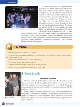 Ensino Médio

                                                                                  As Festas Juninas têm sua origem em ritu-
                                                                              ais pagãos de povos antigos que cultuavam a
                                                                              terra para a semeadura e a colheita ou em ho-
                                                                              menagem ao sol e à natureza. Várias transfor-
                                                                              mações aconteceram nas Festas Juninas, crian-
                                                                              do características marcantes de cada região nas
                                                                              roupas, nas comidas, nas danças, nos costu-
                                                                              mes. Não é em todo lugar do Brasil que, por
                                                                              exemplo, costuma-se passar descalço na “bra-
                                                                              sa viva” das fogueiras! Como forma de expres-
                                                                              sar a fé no Brasil, as Festas Juninas são reali-
   < Quadrilha realizada no Colégio Estadual Douradina – alunos Ensino Médio. zadas em homenagem aos santos: São Pedro,
                                                                              São Paulo, Santo Antônio e São João. O local
                                          da festa, em geral um espaço ao ar livre, é decorado com bandeirinhas
                                          de papel colorido, come-se pipoca, amendoim, doces de milho, bata-
                                          ta-doce, etc. e, tradicionalmente, as músicas das quadrilhas são tocadas
                                          por uma sanfona. Como é a quadrilha da sua região? Como é a vesti-
                                          menta de seus participantes?


                 	         ATIVIdAdE

           Vamos organizar uma quadrilha na sua sala.
          Primeiro faça uma pesquisa na biblioteca e com seus pais e avós. Recrie os passos e as coreogra-
     fias a serem executadas.
           Um aluno da sala deve narrar ou cantar a quadrilha.
           Escolha seu par e ensaie até ficar no ponto!
           Combine com seus colegas o estilo de roupa que vão usar.
           Apresentem para os alunos da escola. Vai ser muito legal!



                                  z Dança de salão
                                                            Concede-me essa dança?
                                     Durante o reinado de Luís XIV, o entusiasmo dos dançarinos come-
                                  çou a esmorecer devido ao rígido cerimonial da corte e ao fastio em
                                  executar sempre as mesmas danças, gerando a necessidade de alguma
                                  mudança que trouxesse um novo interesse a esta atividade da vida dos
                                  palácios. (OSSONA, 1988)
                                     Com o passar do tempo, a dança de salão vai se transformando e
                                  adquirindo características próprias. Os dançarinos organizam-se con-
                                  forme sua posição social e a coreografia reflete o modo de vida da aris-
   < Foto: Levy Ferreira          tocracia da época, por meio de passos diferenciados, seqüenciados e
                                  muita elegância.

314 Composição
 