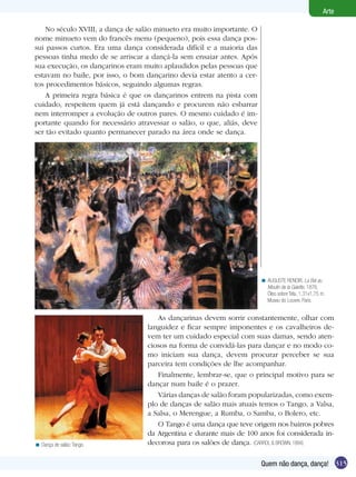 Arte

    No século XVIII, a dança de salão minueto era muito importante. O
nome minueto vem do francês menu (pequeno), pois essa dança pos-
sui passos curtos. Era uma dança considerada difícil e a maioria das
pessoas tinha medo de se arriscar a dançá-la sem ensaiar antes. Após
sua execução, os dançarinos eram muito aplaudidos pelas pessoas que
estavam no baile, por isso, o bom dançarino devia estar atento a cer-
tos procedimentos básicos, seguindo algumas regras.
    A primeira regra básica é que os dançarinos entrem na pista com
cuidado, respeitem quem já está dançando e procurem não esbarrar
nem interromper a evolução de outros pares. O mesmo cuidado é im-
portante quando for necessário atravessar o salão, o que, aliás, deve
ser tão evitado quanto permanecer parado na área onde se dança.




                                                                        < AUGUSTE RENOIR, La Bal au
                                                                          Moulin de la Galette, 1876,
                                                                          Óleo sobre Tela, 1,31x1,75 m.
                                                                          Museu do Louvre, Paris.


                                     As dançarinas devem sorrir constantemente, olhar com
                                  languidez e ficar sempre imponentes e os cavalheiros de-
                                  vem ter um cuidado especial com suas damas, sendo aten-
                                  ciosos na forma de convidá-las para dançar e no modo co-
                                  mo iniciam sua dança, devem procurar perceber se sua
                                  parceira tem condições de lhe acompanhar.
                                     Finalmente, lembrar-se, que o principal motivo para se
                                  dançar num baile é o prazer.
                                     Várias danças de salão foram popularizadas, como exem-
                                  plo de danças de salão mais atuais temos o Tango, a Valsa,
                                  a Salsa, o Merengue, a Rumba, o Samba, o Bolero, etc.
                                     O Tango é uma dança que teve origem nos bairros pobres
                                  da Argentina e durante mais de 100 anos foi considerada in-
< Dança de salão: Tango.          decorosa para os salões de dança. (CARROL & BROWN, 1994)

                                                                        Quem não dança, dança! 315
 