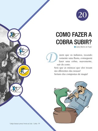 Arte




                                                                                     20

                                                                COMO FAZER A
                                                                COBRA SUBIR?
                                                                                <Carlos Alberto de Paula1



                                                                    izem que os indianos, tocando
                                                                    somente uma flauta, conseguem
                                                                    fazer uma cobra, suavemente,
                                                                  sair do cesto.
                                                               Será que as músicas que eles tocam
                                                               são diferentes das nossas?
                                                               Seriam elas compostas de magia?




1
 Colégio Estadual Lysimaco Ferreira da Costa - Curitiba - PR

                                                                             Como fazer a cobra subir? 323
 