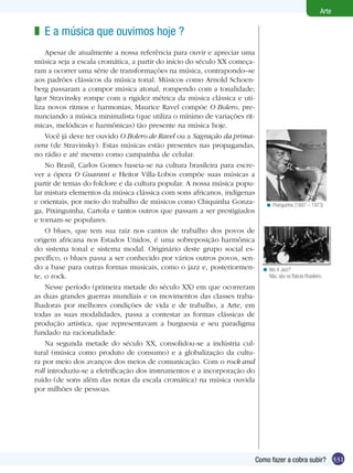 Arte

z E a música que ouvimos hoje ?
    Apesar de atualmente a nossa referência para ouvir e apreciar uma
música seja a escala cromática, a partir do início do século XX começa-
ram a ocorrer uma série de transformações na música, contrapondo–se
aos padrões clássicos da música tonal. Músicos como Arnold Schoen-
berg passaram a compor música atonal, rompendo com a tonalidade;
Igor Stravinsky rompe com a rigidez métrica da música clássica e uti-
liza novos ritmos e harmonias; Maurice Ravel compõe O Bolero, pre-
nunciando a música minimalista (que utiliza o mínimo de variações rít-
micas, melódicas e harmônicas) tão presente na música hoje.
    Você já deve ter ouvido O Bolero de Ravel ou a Sagração da prima-
vera (de Stravinsky). Estas músicas estão presentes nas propagandas,
no rádio e até mesmo como campainha de celular.
    No Brasil, Carlos Gomes baseia-se na cultura brasileira para escre-
ver a ópera O Guarani e Heitor Villa-Lobos compõe suas músicas a
partir de temas do folclore e da cultura popular. A nossa música popu-
lar mistura elementos da música clássica com sons africanos, indígenas
e orientais, por meio do trabalho de músicos como Chiquinha Gonza-           < Pixinguinha (1897 – 1973)
ga, Pixinguinha, Cartola e tantos outros que passam a ser prestigiados
e tornam-se populares.
    O blues, que tem sua raiz nos cantos de trabalho dos povos de
origem africana nos Estados Unidos, é uma sobreposição harmônica
do sistema tonal e sistema modal. Originário deste grupo social es-
pecífico, o blues passa a ser conhecido por vários outros povos, sen-
do a base para outras formas musicais, como o jazz e, posteriormen-         < Isto é Jazz?
te, o rock.                                                                   Não, são os Batuta Brasileiro.

    Nesse período (primeira metade do século XX) em que ocorreram
as duas grandes guerras mundiais e os movimentos das classes traba-
lhadoras por melhores condições de vida e de trabalho, a Arte, em
todas as suas modalidades, passa a contestar as formas clássicas de
produção artística, que representavam a burguesia e seu paradigma
fundado na racionalidade.
    Na segunda metade do século XX, consolidou-se a indústria cul-
tural (música como produto de consumo) e a globalização da cultu-
ra por meio dos avanços dos meios de comunicação. Com o rock and
roll introduziu-se a eletrificação dos instrumentos e a incorporação do
ruído (de sons além das notas da escala cromática) na música ouvida
por milhões de pessoas.




                                                                          Como fazer a cobra subir? 331
 