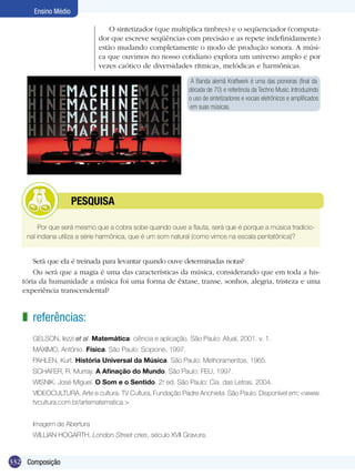 Ensino Médio

                               O sintetizador (que multiplica timbres) e o seqüenciador (computa-
                            dor que escreve seqüências com precisão e as repete indefinidamente)
                            estão mudando completamente o modo de produção sonora. A músi-
                            ca que ouvimos no nosso cotidiano explora um universo amplo e por
                            vezes caótico de diversidades rítmicas, melódicas e harmônicas.

                                                             A Banda alemã Kraftwerk é uma das pioneiras (final da
                                                            década de 70) e referência da Techno Music. Introduzindo
                                                            o uso de sintetizadores e vocais eletrônicos e amplificados
                                                            em suas músicas.




           	         PESQUISA

        Por que será mesmo que a cobra sobe quando ouve a flauta, será que é porque a música tradicio-
    nal indiana utiliza a série harmônica, que é um som natural (como vimos na escala pentatônica)?


       Será que ela é treinada para levantar quando ouve determinadas notas?
       Ou será que a magia é uma das características da música, considerando que em toda a his-
   tória da humanidade a música foi uma forma de êxtase, transe, sonhos, alegria, tristeza e uma
   experiência transcendental?


   z referências:
      GELSON, Iezzi et al. Matemática: ciência e aplicação. São Paulo: Atual, 2001. v. 1.
      MÁXIMO, Antônio. Física. São Paulo: Scipione, 1997.
      PAHLEN, Kurt. História Universal da Música. São Paulo: Melhoramentos, 1965.
      SCHAFER, R. Murray. A Afinação do Mundo. São Paulo: FEU, 1997.
      WISNIK, José Miguel. O Som e o Sentido. 2. ed. São Paulo: Cia. das Letras, 2004.
                                               a


      VIDEOCULTURA. Arte e cultura. TV Cultura, Fundação Padre Anchieta. São Paulo. Disponível em: <www.
      tvcultura.com.br/artematematica.>


      Imagem de Abertura
      WILLIAN HOGARTH, London Street cries, século XVII Gravura.


332 Composição
 