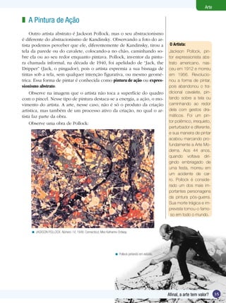 Arte

z A Pintura de Ação
    Outro artista abstrato é Jackson Pollock, mas o seu abstracionismo
é diferente do abstracionismo de Kandinsky. Observando a foto do ar-
tista podemos perceber que ele, diferentemente de Kandinsky, tirou a                               O	Artista:	
tela da parede ou do cavalete, colocando-a no chão, caminhando so-                                Jackson Pollock, pin-
bre ela ou ao seu redor enquanto pintava. Pollock, inventor da pintu-                             tor expressionista abs-
ra chamada informal, na década de 1940, foi apelidado de “Jack, the                               trato americano, nas-
Dripper” (Jack, o pingador), pois o artista espremia a sua bisnaga de                             ceu em 1912 e morreu
tintas sob a tela, sem qualquer intenção figurativa, ou mesmo geomé-                              em 1956. Revolucio-
trica. Essa forma de pintar é conhecida como pintura de ação ou expres-                           nou a forma de pintar,
sionismo abstrato.                                                                                pois abandonou o tra-
    Observe na imagem que o artista não toca a superfície do quadro                               dicional cavalete, pin-
com o pincel. Nesse tipo de pintura destaca-se a energia, a ação, o mo-                           tando sobre a tela ou
vimento do artista. A arte, nesse caso, não é só o produto da criação                             caminhando ao redor
artística, mas também de um processo ativo da criação, no qual o ar-                              dela com gestos dra-
tista faz parte da obra.                                                                          máticos. Foi um pin-
    Observe uma obra de Pollock:                                                                  tor polêmico, irrequieto,
                                                                                                  perturbador e diferente,
                                                                                                  e sua maneira de pintar
                                                                                                  acabou marcando pro-
                                                                                                  fundamente a Arte Mo-
                                                                                                  derna. Aos 44 anos,
                                                                                                  quando voltava diri-
                                                                                                  gindo embriagado de
                                                                                                  uma festa, morreu em
                                                                                                  um acidente de car-
                                                                                                  ro. Pollock é conside-
                                                                                                  rado um dos mais im-
                                                                                                  portantes personagens
                                                                                                  da pintura pós-guerra.
                                                                                                  Sua morte trágica e im-
                                                                                                  prevista tornou-o famo-
                                                                                                   so em todo o mundo.



    < JACKSON POLLOCK: Número 14, 1948. Connecticut, Miss Katharine Ordway.




                                                                 < Pollock pintando em estúdio.




                                                                                                  Afinal, a arte tem valor?    35
 