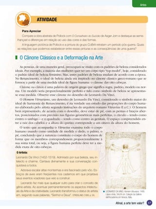Artes



           	     ATIVIdAdE

      Para Apreciar
     Compare a obra abstrata de Pollock com O Conselheiro do Suicídio de Asger Jorn e destaque as seme-
 lhançast e diferenças em relação ao uso das cores e das formas.
     A linguagem pictórica de Pollock e a pintura do grupo CoBrA retratam um período pós-guerra. Quais
 as relações que podemos estabelecer entre essas pinturas e as conseqüências de uma guerra?


z O Cânone Clássico e a Deformação na Arte
    As pessoas, de uma maneira geral, preocupam-se muito com os padrões de beleza considerados
ideais. Por exemplo, a maioria das mulheres quer ter um corpo tipo “top model”, hoje, considerado
o padrão ideal de beleza feminino. Mas, esses padrões de beleza mudam de acordo com a época.
No Renascimento, o ideal de beleza ainda era inspirado no cânone clássico greco-romano que se
formou a partir de uma medida ideal de figura humana: o cânone das oito cabeças.
    Cânone ou cânon é uma palavra de origem grega que significa regra, padrão, modelo ou nor-
ma. Um modelo seria proporcionalmente perfeito e tido como símbolo de beleza se apresentas-
se essa medida. Observe esse cânone no desenho de Leonardo Da Vinci.
    O Homem Vitruviano, um desenho de Leonardo Da Vinci, considerado o símbolo maior do
ideal de harmonia do Renascimento, é na verdade um estudo das proporções do corpo huma-
no elaborado pelo artista segundo instruções do arquiteto romano Vitruvius (I a.C.). O homem
bem representado, de acordo com o desenho, deve estar de pé, com as pernas e braços aber-
tos, posicionados com precisão nas figuras geométricas mais perfeitas, o círculo – tendo como
centro o umbigo – e o quadrado – tendo como centro as genitais. O espaço compreendido en-
tre a raiz dos cabelos e a altura do queixo corresponde a um oitavo da altura do homem.
    O texto que acompanha o Vitruvius examina todo o corpo
humano usando como unidade de medida o dedo, o palmo, o
pé, concluindo que a natureza constituiu o corpo do homem de
forma que os membros correspondessem proporcionalmente à
sua soma total, ou seja, a figura humana perfeita deve ter a me-
dida exata de oito cabeças.
 O	Artista:	
Leonardo Da Vinci (1452-1519). Admirado por sua beleza, seu in-
telecto e charme. Cantava divinamente e sua conversação con-
quistava a todos.
   Adorava escalar altas montanhas e era fascinado pelo vôo. Es-
boços de aves eram freqüentes nos cadernos em que projetava
seus eventos voadores que veio a construir.
    Leonardo fez mais que qualquer outro para criar o conceito de
gênio-artista. Ao acentuar permanentemente os aspectos intelectu-
ais da Arte e da criatividade, Leonardo transformou o status do artista   < LEONARDO DA VINCI. Homem Vitruviano, 1490.
em, segundo suas palavras, “Senhor e Deus”. STRICKLAND (1999, p. 34).       Lápis e tinta, 34x34 cm. Coleção da Gallerie
                                                                            dell’Accademia em Veneza, Itália.

                                                                                        Afinal, a arte tem valor?          37
 