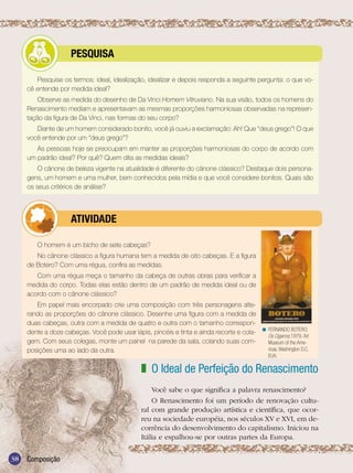 Ensino Médio




             	        PESQUISA

        Pesquise os termos: ideal, idealização, idealizar e depois responda a seguinte pergunta: o que vo-
     cê entende por medida ideal?
         Observe as medida do desenho de Da Vinci Homem Vitruviano. Na sua visão, todos os homens do
     Renascimento mediam e apresentavam as mesmas proporções harmoniosas observadas na represen-
     tação da figura de Da Vinci, nas formas do seu corpo?
        Diante de um homem considerado bonito, você já ouviu a exclamação: Ah! Que “deus grego”! O que
     você entende por um “deus grego”?
        As pessoas hoje se preocupam em manter as proporções harmoniosas do corpo de acordo com
     um padrão ideal? Por quê? Quem dita as medidas ideais?
         O cânone de beleza vigente na atualidade é diferente do cânone clássico? Destaque dois persona-
     gens, um homem e uma mulher, bem conhecidos pela mídia e que você considere bonitos. Quais são
     os seus critérios de análise?




             	        ATIVIdAdE

        O homem é um bicho de sete cabeças?
        No cânone clássico a figura humana tem a medida de oito cabeças. E a figura
     de Botero? Com uma régua, confira as medidas.
        Com uma régua meça o tamanho da cabeça de outras obras para verificar a
     medida do corpo. Todas elas estão dentro de um padrão de medida ideal ou de
     acordo com o cânone clássico?
        Em papel mais encorpado crie uma composição com três personagens alte-
     rando as proporções do cânone clássico. Desenhe uma figura com a medida de
     duas cabeças, outra com a medida de quatro e outra com o tamanho correspon-
     dente a doze cabeças. Você pode usar lápis, pincéis e tinta e ainda recorte e cola- < FERNANDO BOTERO.
                                                                                           Os Cigarros,1979. Art
     gem. Com seus colegas, monte um painel na parede da sala, colando suas com-           Museum of the Ame-
     posições uma ao lado da outra.                                                        ricas. Washington D.C.
                                                                                                 EUA.

                                                z O Ideal de Perfeição do Renascimento
                                                    Você sabe o que significa a palavra renascimento?
                                                    O Renascimento foi um período de renovação cultu-
                                                ral com grande produção artística e científica, que ocor-
                                                reu na sociedade européia, nos séculos XV e XVI, em de-
                                                corrência do desenvolvimento do capitalismo. Iniciou na
                                                Itália e espalhou-se por outras partes da Europa.

38   Composição
 