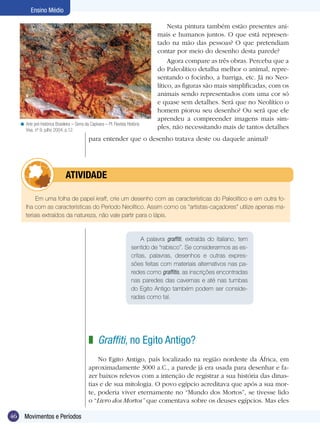Ensino Médio

                                                                                          Nesta pintura também estão presentes ani-
                                                                                     mais e humanos juntos. O que está represen-
                                                                                     tado na mão das pessoas? O que pretendiam
                                                                                     contar por meio do desenho desta parede?
                                                                                          Agora compare as três obras. Perceba que a
                                                                                     do Paleolítico detalha melhor o animal, repre-
                                                                                     sentando o focinho, a barriga, etc. Já no Neo-
                                                                                     lítico, as figuras são mais simplificadas, com os
                                                                                     animais sendo representados com uma cor só
                                                                                     e quase sem detalhes. Será que no Neolítico o
                                                                                     homem piorou seu desenho? Ou será que ele
                                                                                     aprendeu a compreender imagens mais sim-
     < Arte pré-histórica Brasileira – Serra da Capivara – PI. Revista História
       Viva. nº 9, julho 2004, p.12.
                                                                                     ples, não necessitando mais de tantos detalhes
                                               para entender que o desenho tratava deste ou daquele animal?




                      	          ATIVIdAdE

             Em uma folha de papel kraft, crie um desenho com as características do Paleolítico e em outra fo-
        lha com as características do Período Neolítico. Assim como os “artistas-caçadores” utilize apenas ma-
        teriais extraídos da natureza, não vale partir para o lápis.


                                                                               A palavra graffiti, extraída do italiano, tem
                                                                          sentido de “rabisco”. Se considerarmos as es-
                                                                          critas, palavras, desenhos e outras expres-
                                                                          sões feitas com materiais alternativos nas pa-
                                                                          redes como graffitis, as inscrições encontradas
                                                                          nas paredes das cavernas e até nas tumbas
                                                                          do Egito Antigo também podem ser conside-
                                                                          radas como tal.




                                               z Graffiti, no Egito Antigo?
                                                   No Egito Antigo, país localizado na região nordeste da África, em
                                               aproximadamente 3000 a.C., a parede já era usada para desenhar e fa-
                                               zer baixos relevos com a intenção de registrar a sua história das dinas-
                                               tias e de sua mitologia. O povo egípcio acreditava que após a sua mor-
                                               te, poderia viver eternamente no “Mundo dos Mortos”, se tivesse lido
                                               o “Livro dos Mortos” que comentava sobre os deuses egípcios. Mas eles

46     Movimentos e Períodos
 