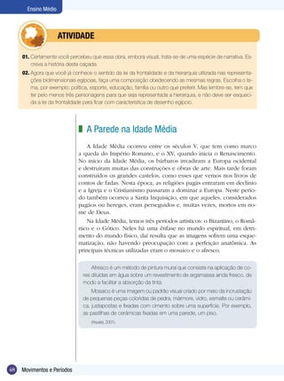 Ensino Médio



             	        ATIVIdAdE

     01. Certamente você percebeu que essa obra, embora visual, trata-se de uma espécie de narrativa. Es-
         creva a história desta caçada.
     02. Agora que você já conhece o sentido da lei da frontalidade e da hierarquia utilizada nas representa-
         ções bidimensionais egípcias, faça uma composição obedecendo as mesmas regras. Escolha o te-
         ma, por exemplo: política, esporte, educação, família ou outro que preferir. Mas lembre-se, tem que
         ter pelo menos três personagens para que seja representada a hierarquia, e não deve ser esqueci-
         da a lei da frontalidade para ficar com característica de desenho egípcio.




                              z A Parede na Idade Média
                                 A Idade Média ocorreu entre os séculos V, que tem como marco
                              a queda do Império Romano, e o XV, quando inicia o Renascimento.
                              No início da Idade Média, os bárbaros invadiram a Europa ocidental
                              e destruíram muitas das construções e obras de arte. Mais tarde foram
                              construídos os grandes castelos, como esses que vemos nos livros de
                              contos de fadas. Nesta época, as religiões pagãs entraram em declínio
                              e a Igreja e o Cristianismo passaram a dominar a Europa. Neste perío-
                              do também ocorreu a Santa Inquisição, em que aqueles, considerados
                              pagãos ou hereges, eram perseguidos e, muitas vezes, mortos em no-
                              me de Deus.
                                 Na Idade Média, temos três períodos artísticos: o Bizantino, o Româ-
                              nico e o Gótico. Neles há uma ênfase no mundo espiritual, em detri-
                              mento do mundo físico, daí resulta que as imagens sofrem uma esque-
                              matização, não havendo preocupação com a perfeição anatômica. As
                              principais técnicas utilizadas eram o mosaico e o afresco.

                                    Afresco é um método de pintura mural que consiste na aplicação de co-
                                res diluídas em água sobre um revestimento de argamassa ainda fresco, de
                                modo a facilitar a absorção da tinta.
                                    Mosaico é uma imagem ou padrão visual criado por meio da incrustação
                                de pequenas peças coloridas de pedra, mármore, vidro, esmalte ou cerâmi-
                                ca, justapostas e fixadas com cimento sobre uma superfície. Por exemplo,
                                as pastilhas de cerâmicas fixadas em uma parede, um piso.
                                    (Houaiss, 2001).




48   Movimentos e Períodos
 
