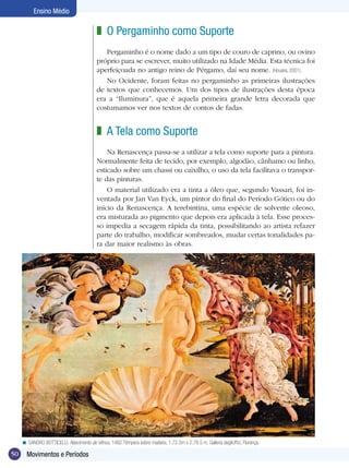 Ensino Médio

                                           z O Pergaminho como Suporte
                                              Pergaminho é o nome dado a um tipo de couro de caprino, ou ovino
                                           próprio para se escrever, muito utilizado na Idade Média. Esta técnica foi
                                           aperfeiçoada no antigo reino de Pérgamo, daí seu nome. (Houaiss, 2001).
                                              No Ocidente, foram feitas no pergaminho as primeiras ilustrações
                                           de textos que conhecemos. Um dos tipos de ilustrações desta época
                                           era a “Iluminura”, que é aquela primeira grande letra decorada que
                                           costumamos ver nos textos de contos de fadas.


                                           z A Tela como Suporte
                                               Na Renascença passa-se a utilizar a tela como suporte para a pintura.
                                           Normalmente feita de tecido, por exemplo, algodão, cânhamo ou linho,
                                           esticado sobre um chassi ou caixilho, o uso da tela facilitava o transpor-
                                           te das pinturas.
                                               O material utilizado era a tinta a óleo que, segundo Vassari, foi in-
                                           ventada por Jan Van Eyck, um pintor do final do Período Gótico ou do
                                           início da Renascença. A terebintina, uma espécie de solvente oleoso,
                                           era misturada ao pigmento que depois era aplicada à tela. Esse proces-
                                           so impedia a secagem rápida da tinta, possibilitando ao artista refazer
                                           parte do trabalho, modificar sombreados, mudar certas tonalidades pa-
                                           ra dar maior realismo às obras.




     < SANDRO BOTTICELLI. Nascimento de Vênus, 1482.Têmpera sobre madeira, 1,72.5m x 2,78.5 m, Galleria degliUffizi, Florença.

50     Movimentos e Períodos
 