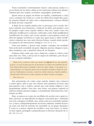 Arte

    Nossa sociedade é extremamente visual e cada pessoa, muitas ve-
zes na ilusão de ser única, utiliza-se do visual para realizar este intento.
Utilizam para isso roupas, acessórios, maquiagens, penteados...
    Quem nunca se pegou em frente ao espelho, combinando a calça
com a camiseta? Ou vendo se o corte de cabelo ficou legal? Mas quan-
do estamos falando de todos estes comportamentos, estamos falando
da Body Art (arte corporal)?
    A Body Art no sentido artístico não se preocupa com a moda. Em-
bora contendo seus elementos, a body art vai além, pois propõe o uso
do próprio corpo como suporte artístico. Para isso, muitas vezes são
utilizadas modificações corporais conhecidas como body modification
(modificação do corpo), que ocorre quando a preocupação visual vai
além de agregar acessórios ao corpo que agora passa a sofrer modifi-
cações corporais nas suas mais diversas formas, usando desde produ-
tos químicos até intervenções cirúrgicas. (PIRES, 2003. pg. 18-23)
    Com esse intuito, a pessoa nem sempre consegue um resultado
bem aceito pela sociedade em geral. Algumas pessoas chegam a tama-
nhas mudanças, que a aparência deixa de ser humana.
    Podemos dizer então que com a body art o artista se coloca como
uma obra viva. Nela, a arte já não se separa do indivíduo, pois ela po-
de ser o próprio indivíduo.

     Desta forma, podemos dizer que dentro da body art temos dois grandes           < SPRAGUE, Erik.

 grupos: um que se preocupa em se aproximar ao máximo aos padrões de be-
 leza determinados pela sociedade e para isto valem dietas, musculação e ci-
 rurgia plástica e um segundo grupo que compartilha de idéias e ideais em rela-
 ção às modificações corporais, e para isto utilizam piercing, implante estético,
 escarificação (ferimentos na pele capazes de deixar marcas) e tatuagem.
    (PIRES, 2005. pg. 19).

    Este pensamento do corpo como suporte artístico não começou
a existir agora, sabe-se que nas culturas mais primitivas já havia uma
preocupação com a estética, mesmo que com intuito religioso e não
propriamente artístico. Para elas, suas vestes, sua pintura corporal ou
adereços tinham intenção mágica, e normalmente determinavam a hie-
rarquia na tribo.
    Hoje, as marcas no corpo são escolhidas de acordo com o gosto es-
tético pessoal, ou dependendo da ligação emocional que o indivíduo
tem com a imagem escolhida, mas, assim como nas sociedades primiti-
vas, a marca, independentemente da técnica utilizada, também funcio-
na como um sinal de inclusão (na sociedade ou no grupo desejado).
É como se a pessoa, depois de escolher e usar esta marca, se sentis-
se mais segura, protegida e preparada para as diversas situações da vi-
da. (PIRES, 2003. pg 61)



                                                                                      Você suporta arte?      55
 