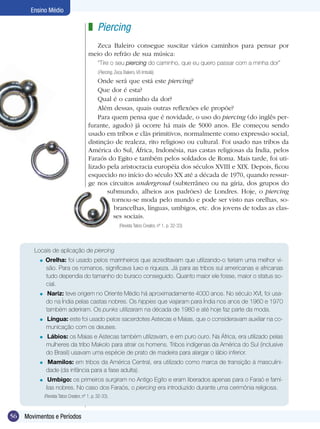 Ensino Médio

                                         z Piercing
                                           Zeca Baleiro consegue suscitar vários caminhos para pensar por
                                         meio do refrão de sua música:
                                               “Tire o seu piercing do caminho, que eu quero passar com a minha dor”
                                               (Piercing, Zeca Baleiro, Vô Imbolá)
                                             Onde será que está este piercing?
                                             Que dor é esta?
                                             Qual é o caminho da dor?
                                             Além dessas, quais outras reflexões ele propõe?
                                             Para quem pensa que é novidade, o uso do piercing (do inglês per-
                                         furante, agudo) já ocorre há mais de 5000 anos. Ele começou sendo
                                         usado em tribos e clãs primitivos, normalmente como expressão social,
                                         distinção de realeza, rito religioso ou cultural. Foi usado nas tribos da
                                         América do Sul, África, Indonésia, nas castas religiosas da Índia, pelos
                                         Faraós do Egito e também pelos soldados de Roma. Mais tarde, foi uti-
                                         lizado pela aristocracia européia dos séculos XVIII e XIX. Depois, ficou
                                         esquecido no início do século XX até a década de 1970, quando ressur-
                                         ge nos circuitos undergroud (subterrâneo ou na gíria, dos grupos do
                                                submundo, alheios aos padrões) de Londres. Hoje, o piercing
                                                  tornou-se moda pelo mundo e pode ser visto nas orelhas, so-
                                                   brancelhas, línguas, umbigos, etc. dos jovens de todas as clas-
                                                   ses sociais.
                                                            (Revista Tatoo Creator, nº 1, p. 32-33)




        Locais de aplicação de piercing
          =   Orelha: foi usado pelos marinheiros que acreditavam que utilizando-o teriam uma melhor vi-
              são. Para os romanos, significava luxo e riqueza. Já para as tribos sul americanas e africanas
              tudo dependia do tamanho do buraco conseguido. Quanto maior ele fosse, maior o status so-
              cial.
          =     Nariz: teve origem no Oriente Médio há aproximadamente 4000 anos. No século XVI, foi usa-
               do na Índia pelas castas nobres. Os hippies que viajaram para Índia nos anos de 1960 e 1970
               também aderiram. Os punks utilizaram na década de 1980 e até hoje faz parte da moda.
          =    Língua: este foi usado pelos sacerdotes Astecas e Maias, que o consideravam auxiliar na co-
               municação com os deuses.
          =    Lábios: os Maias e Astecas também utilizavam, e em puro ouro. Na África, era utilizado pelas
               mulheres da tribo Makolo para atrair os homens. Tribos indígenas da América do Sul (inclusive
               do Brasil) usavam uma espécie de prato de madeira para alargar o lábio inferior.
          =    Mamilos: em tribos da América Central, era utilizado como marca de transição à masculini-
               dade (da infância para a fase adulta).
          =     Umbigo: os primeiros surgiram no Antigo Egito e eram liberados apenas para o Faraó e famí-
               lias nobres. No caso dos Faraós, o piercing era introduzido durante uma cerimônia religiosa.
              (Revista Tatoo Creator, nº 1, p. 32-33).



56   Movimentos e Períodos
 