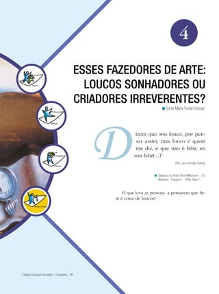 Arte




                                                                                                             4
                                               ESSES FAZEDORES DE ARTE:
                                                 LOUCOS SONHADORES OU
                                               CRIADORES IRREVERENTES?
                                                                                              <Sonia Maria Furlan Sossai1




                                                                               izem que sou louco, por pen-
                                                                               sar assim, mas louco é quem
                                                                               me diz, e que não é feliz, eu
                                                                              sou feliz(...)”
                                                                                                         (Rita Lee e Arnaldo Batista)


                                                                                         < Clássicos do Rock Série Millennium - Os
                                                                                           Mutantes - Polygram - 1998, faixa 7.


                                                                       O que leva as pessoas a pensarem que Ar-
                                                                   te é coisa de loucos?




1
 Colégio Estadual Douradina - Douradina - PR


                                                 Esses fazedores de arte: loucos sonhadores ou criadores irreverentes?                  65
 