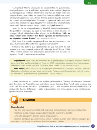 Arte

    O enigma de Hitler é um quadro de Salvador Dali, no qual mostra a
ameaça da guerra que se vislumbra a partir das ações nazistas. Na pintu-
ra, impregnada de sombras, observamos uma foto de Hitler, como que
rasgada de um jornal, sobre um prato. Uma das extremidades de um te-
lefone preto gigantesco tem a forma de uma garra de lagosta, para mos-
trar como a guerra está próxima de acontecer, apesar de todas as conver-
sações para estabelecer a paz. Imagine você atendendo a um telefonema
como esse! Que mensagem na sua opinião você poderia ouvir?
    Antes de iniciar a Segunda Guerra Mundial, ninguém tinha certeza
do que Hitler seria capaz de fazer, é o que indica o título da obra. Ve-
ja o que Salvador Dali disse sobre a figura de Adolfo Hitler: “Hitler me
atraía somente como objeto de meu delírio e porque me impressionava por
seu inigualável valor de desastre”. (DALI, apud ANDERSON, 2002, p.33)
    Dali é um dos grandes expoentes de um movimento artístico cha-
mado Surrealismo. De onde vem a palavra surrealismo?
    Surreal é uma palavra que significa mais do que real, além do real,
inventada por um grupo de artistas liderados por André Breton (1896-
1996), escritor francês, que influenciou, juntamente com as idéias de
Sigmund Freud, o movimento surrealista.


     Sigmund	Freud (1856-1939), foi um médico de um grande legado na cultura do século XX. Além do
 termo psicanálise que foi concebido por Freud em 1896, muitos outros conceitos, que foram posterior-
 mente incluídos na teoria e prática da psicanálise, foram criados por ele. (ANDERSON 2002, p. 30)
    André	Breton (1896 – 1996), foi um dos principais fundadores do Surrealismo, escreveu, além do
 Manifesto, muitos livros e artigos sobre o movimento. Fazia composições poéticas a partir de objetos
 do cotidiano, às quais chamou de “poemobjetos”. (CHILVERS, 1998, p. 50)



    A livre associação e a análise dos sonhos, pensamentos, fantasias e lembranças são mate-
riais de estudo da Psicanálise para entender a mente humana. Para Freud, nada acontece por
acaso. Há uma causa para cada pensamento, para cada memória, sentimento ou ação. Os
sonhos são desejos disfarçados – tanto os produzidos pelo sono, quanto o que sonhamos en-
quanto estamos acordados.



         	        ATIVIdAdE

 Colagem	Surrealista
     Para fazer uma imagem surrealista você vai precisar de cola, tesoura e algumas revistas velhas.
     Recorte de revistas imagens que por alguma razão lhe chamaram a atenção.
     Numa folha de papel A4 desenhe e pinte uma paisagem .
    Selecione das figuras que você recortou, objetos inusitados que não fazem parte da paisagem que
 você pintou, cole ao estilo surrealista e dê um título para seu trabalho.

                                   Esses fazedores de arte: loucos sonhadores ou criadores irreverentes?      67
 