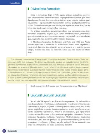 Ensino Médio

                               z O Manifesto Surrealista
                                   Entre o período de 1924 e 1925, alguns artistas surrealistas escreve-
                               ram um manifesto artístico no qual se propunham exprimir, por meio
                               das diversas formas de expressão artística – artes visuais, música, poe-
                               sia, cinema – o pensamento inconsciente, livre de qualquer controle da
                               razão. Pretendiam romper com quaisquer regras ou preocupações so-
                               bre o que pudessem pensar sobre essa arte.
                                   Os artistas surrealistas produziram obras que mostram cenas inte-
                               ressantes, diferentes, ilógicas e, às vezes, amedrontadoras, permitindo
                               que o inconsciente se expressasse na arte, exprimindo as contradições
                               que, segundo eles, ocorrem entre sonho e realidade.
                                   O Manifesto Surrealista foi lançado em Paris, em 1924, por André
                               Breton, que vive a aventura do surrealismo como uma experiência
                               existencial, fazendo investigação sobre o homem e o mundo do seu
                               tempo, e como um meio de renovar a arte. Leia um trecho do Mani-
                               festo:


         Fica a loucura. “a loucura que é encarcerada”, como já se disse bem. Essa ou a outra. Todos sa-
     bem, com efeito, que os loucos não devem sua internação senão a um reduzido número de atos le-
     galmente repreensíveis, e que, não houvesse estes atos, sua liberdade (o que se vê de sua liberdade)
     não poderia ser ameaçada. Que eles sejam, numa certa medida, vítimas de sua imaginação, concor-
     do com isso, no sentido de que ela os impele à inobservância de certas regras, fora das quais o gêne-
     ro se sente visado, o que cada um é pago para saber. Mas a profunda indiferença de que dão provas
     em relação às críticas que lhe fazemos, até mesmo quanto aos castigos que lhes são impostos, permi-
     te supor que eles colhem grande reconforto em sua imaginação e apreciam seu delírio o bastante para
     suportar que só para eles seja válido. (BRETON, Manifesto do Surrealismo, 1924, apud BATCHELOR, 1998, p.50)


                                   Qual o conceito de loucura que Breton retrata nesse Manifesto?



                               z Loucura! Loucura! Loucura!
                                   No século XX, quando se desenvolve o processo de industrializa-
                               ção da produção econômica, a urbanização e o desenvolvimento das
                               ciências tecnológicas, o poder político passa da aristocracia para a bur-
                               guesia capitalista. A partir dessas mudanças, a arte transforma-se ge-
                               rando diferentes tendências, estilos e movimentos, que apresentam
                               características diferentes e denominações próprias, tais como: Expres-
                               sionismo, Fauvismo, Cubismo, Futurismo, Abstracionismo, Dadaísmo,
                               Surrealismo, etc. Foi um período de grandes transformações de todas
                               as ordens: econômica, política, social e cultural. Nesse contexto, um
                               estilo se sobrepunha ao outro com muita rapidez.

68   Composição
 