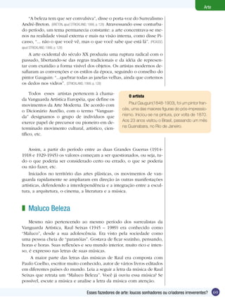 Arte

   “A beleza tem que ser convulsiva”, disse o porta-voz do Surrealismo
André-Breton. (BRETON, apud STRICKLAND, 1999, p. 128) Atravessando esse conturba-
do período, um tema permanecia constante: a arte concentrava-se me-
nos na realidade visual externa e mais na visão interna, como disse Pi-
casso, “... não o que você vê, mas o que você sabe que está lá”. (PICASSO,
apud STRICKLAND, 1999, p. 128)
    A arte ocidental do século XX produziu uma ruptura radical com o
passado, libertando-se das regras tradicionais e da idéia de represen-
tar com exatidão a forma visível dos objetos. Os artistas modernos de-
safiaram as convenções e os estilos da época, seguindo o conselho do
pintor Gauguin: “...quebrar todas as janelas velhas, ainda que cortemos
os dedos nos vidros”. (STRICKLAND, 1999, p. 128)

     Todos esses artistas pertencem à chama-
                                                             O artista
da Vanguarda Artística Européia, que define os
movimentos da Arte Moderna. De acordo com                   Paul Gauguin(1848-1903), foi um pintor fran-
o Dicionário Aurélio, com o termo “Vanguar-              cês, uma das maiores figuras do pós-impressio-
da” designamos o grupo de indivíduos que                 nismo. Iniciou-se na pintura, por volta de 1870.
exerce papel de precursor ou pioneiro em de-             Aos 23 anos visitou o Brasil, passando um mês
terminado movimento cultural, artístico, cien-           na Guanabara, no Rio de Janeiro.
tífico, etc.


    Assim, a partir do período entre as duas Grandes Guerras (1914-
1918 e 1929-1945) os valores começam a ser questionados, ou seja, tu-
do o que poderia ser considerado certo ou errado, o que se poderia
ou não fazer, etc.
    Iniciados no território das artes plásticas, os movimentos de van-
guarda rapidamente se ampliaram em direção às outras manifestações
artísticas, defendendo a interdependência e a integração entre a escul-
tura, a arquitetura, o cinema, a literatura e a música.


z Maluco Beleza
    Mesmo não pertencendo ao mesmo período dos surrealistas da
Vanguarda Artística, Raul Seixas (1945 – 1989) era conhecido como
“Maluco”, desde a sua adolescência. Era visto pela sociedade como
uma pessoa cheia de “paranóias”. Gostava de ficar sozinho, pensando,
horas e horas. Suas reflexões e seu mundo interior, muito rico e inten-
so, é expresso nas letras de suas músicas.
     A maior parte das letras das músicas de Raul era composta com
Paulo Coelho, escritor muito conhecido, autor de vários livros editados
em diferentes países do mundo. Leia a seguir a letra da música de Raul
Seixas que retrata um “Maluco Beleza”. Você já ouviu essa música? Se
possível, escute a música e analise a letra da música com atenção.

                                     Esses fazedores de arte: loucos sonhadores ou criadores irreverentes?    69
 