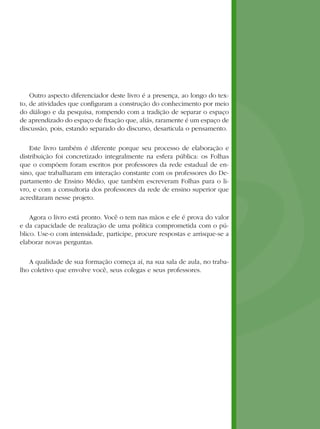 Outro aspecto diferenciador deste livro é a presença, ao longo do tex-
to, de atividades que configuram a construção do conhecimento por meio
do diálogo e da pesquisa, rompendo com a tradição de separar o espaço
de aprendizado do espaço de fixação que, aliás, raramente é um espaço de
discussão, pois, estando separado do discurso, desarticula o pensamento.

    Este livro também é diferente porque seu processo de elaboração e
distribuição foi concretizado integralmente na esfera pública: os Folhas
que o compõem foram escritos por professores da rede estadual de en-
sino, que trabalharam em interação constante com os professores do De-
partamento de Ensino Médio, que também escreveram Folhas para o li-
vro, e com a consultoria dos professores da rede de ensino superior que
acreditaram nesse projeto.

    Agora o livro está pronto. Você o tem nas mãos e ele é prova do valor
e da capacidade de realização de uma política comprometida com o pú-
blico. Use-o com intensidade, participe, procure respostas e arrisque-se a
elaborar novas perguntas.

   A qualidade de sua formação começa aí, na sua sala de aula, no traba-
lho coletivo que envolve você, seus colegas e seus professores.
 