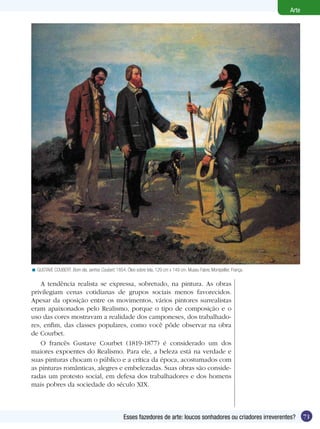Arte




< GUSTAVE COUBERT. Bom dia, senhor Coubert, 1854. Óleo sobre tela, 129 cm x 149 cm. Museu Fabre, Montpellier, França.

    A tendência realista se expressa, sobretudo, na pintura. As obras
privilegiam cenas cotidianas de grupos sociais menos favorecidos.
Apesar da oposição entre os movimentos, vários pintores surrealistas
eram apaixonados pelo Realismo, porque o tipo de composição e o
uso das cores mostravam a realidade dos camponeses, dos trabalhado-
res, enfim, das classes populares, como você pôde observar na obra
de Courbet.
    O francês Gustave Courbet (1819-1877) é considerado um dos
maiores expoentes do Realismo. Para ele, a beleza está na verdade e
suas pinturas chocam o público e a crítica da época, acostumados com
as pinturas românticas, alegres e embelezadas. Suas obras são conside-
radas um protesto social, em defesa dos trabalhadores e dos homens
mais pobres da sociedade do século XIX.



                                                  Esses fazedores de arte: loucos sonhadores ou criadores irreverentes?        71
 