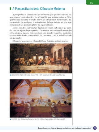 Arte

z A Perspectiva na Arte Clássica e Moderna
   A perspectiva é uma técnica de representação pictórica que se de-
senvolveu a partir do início do século XV, por artistas italianos. Nela,
quanto mais distante o objeto estiver do observador, menor será a re-
presentação da sua figura e mais distante da base inferior da tela, que
corresponde ao primeiro plano de representação.
   Muitos quadros surrealistas figurativos foram elaborados de acor-
do com as regras da perspectiva. Entretanto, são muito diferentes das
obras daquela época, pois mostram um mundo estranho, fantástico,
expressando desde a serenidade de um sonho, até a turbulência de
um pesadelo.
   Observe e compare as obras A Última Ceia dos artistas abaixo:




< LEONARDO DA VINCI. A Última Ceia. Afresco (1495-1497). Capela Santa Maria delle Grazie, Milão, Itália.




< SALVADOR DALI. A Última Ceia. Óleo so bre tela, 167 x 268 cm. Nacional Gallery of Art, Washington DC.




                                                     Esses fazedores de arte: loucos sonhadores ou criadores irreverentes?    73
 