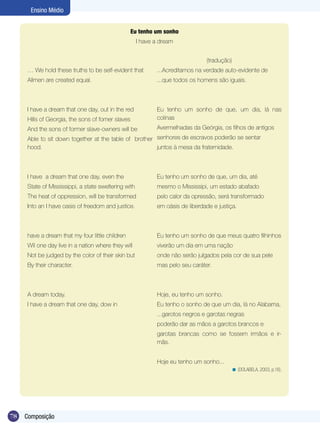 Ensino Médio


                                                  Eu tenho um sonho
                                                     I have a dream


                                                                               (tradução)
     … We hold these truths to be self-evident that         ...Acreditamos na verdade auto-evidente de
     Allmen are created equal.                              ...que todos os homens são iguais.



     I have a dream that one day, out in the red            Eu tenho um sonho de que, um dia, lá nas
     Hills of Georgia, the sons of fomer slaves             colinas
     And the sons of former slave-owners will be            Avermelhadas da Geórgia, os filhos de antigos
     Able to sit down together at the table of brother senhores de escravos poderão se sentar
     hood.                                             juntos à mesa da fraternidade.



     I have a dream that one day, even the                  Eu tenho um sonho de que, um dia, até
     State of Mississippi, a state sweltering with          mesmo o Mississipi, um estado abafado
     The heat of oppression, will be transformed            pelo calor da opressão, será transformado
     Into an I have oasis of freedom and justice.           em oásis de liberdade e justiça.



     have a dream that my four little children              Eu tenho um sonho de que meus quatro filhinhos
     Wil one day live in a nation where they will           viverão um dia em uma nação
     Not be judged by the color of their skin but           onde não serão julgados pela cor de sua pele
     By their character.                                    mas pelo seu caráter.



     A dream today.                                         Hoje, eu tenho um sonho.
     I have a dream that one day, dow in                    Eu tenho o sonho de que um dia, lá no Alabama,
                                                            ...garotos negros e garotas negras
                                                            poderão dar as mãos a garotos brancos e
                                                            garotas brancas como se fossem irmãos e ir-
                                                            mãs.


                                                            Hoje eu tenho um sonho...
                                                                                         < (DOLABELA, 2003, p.16).




78   Composição
 
