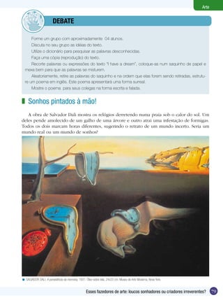 Arte


             	          dEBATE

      Forme um grupo com aproximadamente 04 alunos.
      Discuta no seu grupo as idéias do texto.
      Utilize o dicionário para pesquisar as palavras desconhecidas.
      Faça uma cópia (reprodução) do texto.
      Recorte palavras ou expressões do texto “I have a dream”, coloque-as num saquinho de papel e
  mexa bem para que as palavras se misturem.
      Aleatoriamente, retire as palavras do saquinho e na ordem que elas forem sendo retiradas, estrutu-
  re um poema em inglês. Este poema apresentará uma forma surreal.
      Mostre o poema para seus colegas na forma escrita e falada.


z Sonhos pintados à mão!
   A obra de Salvador Dali mostra os relógios derretendo numa praia sob o calor do sol. Um
deles pende amolecido de um galho de uma árvore e outro atrai uma infestação de formigas.
Todos os dois marcam horas diferentes, sugerindo o retrato de um mundo incerto. Seria um
mundo real ou um mundo de sonhos?




< SALVADOR DALI. A persistência da memória, 1931. Óleo sobre tela, 24x33 cm. Museu de Arte Moderna, Nova York.


                                                  Esses fazedores de arte: loucos sonhadores ou criadores irreverentes?    79
 